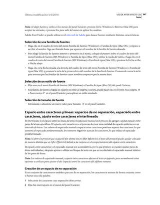 Última modificación 5/5/2010                                                                      USO DE AFTER EFFECTS CS5 347
                                                                                                                       Texto



Nota: Al elegir fuentes y estilos en los menús del panel Carácter, presione Intro (Windows) o Retorno (Mac OS) para
aceptar las entradas, o presione Esc para salir del menú sin aplicar los cambios.
Adobe Font Finder se puede utilizar en el sitio web de Adobe para buscar fuentes mediante distintas características.

Selección de una familia de fuentes
• Haga clic en el cuadro de texto del menú Familia de fuentes (Windows) o Familia de tipos (Mac OS), y empiece a
  escribir el nombre. Siga escribiendo hasta que aparezca el nombre de la familia de fuentes deseada.
• Para elegir la familia de fuentes anterior o posterior en el menú, coloque el puntero sobre el cuadro de texto del
  menú Familia de fuentes (MS Windows) o Familia de tipos (Mac OS) y utilice la rueda del ratón; o haga clic en el
  cuadro de texto del menú Familia de fuentes (MS Windows) o Familia de tipos (Mac OS) y presione la Fecha arriba
  o Flecha abajo.
• Haga clic en la flecha situada a la derecha del cuadro de texto del menú Familia de fuentes (Windows) o Familia de
  tipos (Mac OS), y presione la tecla de la primera letra del nombre de la familia de fuentes. Presione de nuevo la tecla
  para avanzar por las familias de fuentes cuyos nombres empiecen por la misma letra.

Selección de un estilo de fuente
• Elija uno en el menú Familia de fuentes (MS Windows) o Familia de tipos (Mac OS) del panel Carácter.
• Si la familia de fuentes elegida no incluye un estilo de negrita o cursiva, puede hacer clic en el botón Faux negrita
  o Faux cursiva en el panel Carácter para aplicar un estilo simulado.

Selección de tamaño de fuente
• Introduzca o seleccione un nuevo valor para Tamaño            en el panel Carácter.


Espacio entre caracteres y líneas: espacios de no separación, espaciado entre
caracteres, ajuste entre caracteres e interlineado
El interlineado es el espacio entre las líneas de texto. El espaciado manual es el proceso de agregar o quitar espacio entre
pares de letras específicos. El espacio entre caracteres es el proceso de crear una cantidad de espacio uniforme en un
intervalo de letras. Los valores de espaciado manual o espacio entre caracteres positivos separan los caracteres, lo que
aumenta el espaciado predeterminado; los números negativos acercan los caracteres, lo que reduce el espaciado
predeterminado.
Nota: Al abrir un proyecto que se guardó por última vez en After Effects 6.0, el texto del proyecto puede quedar colocado
de manera distinta que en After Effects 6.0 debido a las mejoras en el comportamiento del espacio entre caracteres.
El espacio entre caracteres y el espaciado manual son acumulativos, por lo que primero se pueden ajustar pares de
letras individuales y después apretar o aflojar un bloque de texto sin que se vea afectado el espaciado manual relativo
de los pares de letras.
Nota: Los valores de espaciado manual y espacio entre caracteres afectan al texto en japonés, pero normalmente estas
opciones se utilizan para ajustar el aki (espacio) entre los caracteres del alfabeto romano.

Creación de un espacio de no separación
Si un conjunto de caracteres es establece para ser de no separación, los caracteres se animan de forma conjunta como
si fueran una sola palabra.
1 Seleccione los caracteres cuya separación desea evitar.
2 Elija Sin interrupción en el menú del panel Carácter.
 