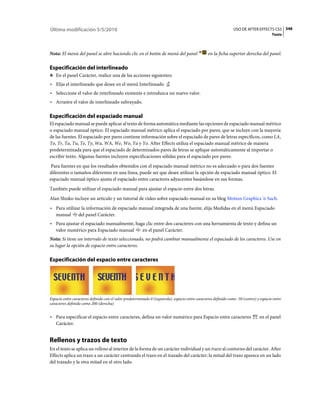 Última modificación 5/5/2010                                                                                      USO DE AFTER EFFECTS CS5 348
                                                                                                                                          Texto



Nota: El menú del panel se abre haciendo clic en el botón de menú del panel                       en la ficha superior derecha del panel.

Especificación del interlineado
❖ En el panel Carácter, realice una de las acciones siguientes:

• Elija el interlineado que desee en el menú Interlineado
• Seleccione el valor de interlineado existente e introduzca un nuevo valor.
• Arrastre el valor de interlineado subrayado.

Especificación del espaciado manual
El espaciado manual se puede aplicar al texto de forma automática mediante las opciones de espaciado manual métrico
o espaciado manual óptico. El espaciado manual métrico aplica el espaciado por pares, que se incluye con la mayoría
de las fuentes. El espaciado por pares contiene información sobre el espaciado de pares de letras específicos, como LA,
To, Tr, Ta, Tu, Te, Ty, Wa, WA, We, Wo, Ya y Yo. After Effects utiliza el espaciado manual métrico de manera
predeterminada para que el espaciado de determinados pares de letras se aplique automáticamente al importar o
escribir texto. Algunas fuentes incluyen especificaciones sólidas para el espaciado por pares.
 Para fuentes en que los resultados obtenidos con el espaciado manual métrico no es adecuado o para dos fuentes
diferentes o tamaños diferentes en una línea, puede ser que desee utilizar la opción de espaciado manual óptico. El
espaciado manual óptico ajusta el espaciado entre caracteres adyacentes basándose en sus formas.
También puede utilizar el espaciado manual para ajustar el espacio entre dos letras.
Alan Shisko incluye un artículo y un tutorial de vídeo sobre espaciado manual en su blog Motion Graphics 'n Such.
• Para utilizar la información de espaciado manual integrada de una fuente, elija Medidas en el menú Espaciado
  manual del panel Carácter.
• Para ajustar el espaciado manualmente, haga clic entre dos caracteres con una herramienta de texto y defina un
  valor numérico para Espaciado manual      en el panel Carácter.
Nota: Si tiene un intervalo de texto seleccionado, no podrá cambiar manualmente el espaciado de los caracteres. Use en
su lugar la opción de espacio entre caracteres.

Especificación del espacio entre caracteres




Espacio entre caracteres definido con el valor predeterminado 0 (izquierda), espacio entre caracteres definido como -50 (centro) y espacio entre
caracteres definido como 200 (derecha)


• Para especificar el espacio entre caracteres, defina un valor numérico para Espacio entre caracteres                            en el panel
  Carácter.


Rellenos y trazos de texto
En el texto se aplica un relleno al interior de la forma de un carácter individual y un trazo al contorno del carácter. After
Effects aplica un trazo a un carácter centrando el trazo en el trazado del carácter; la mitad del trazo aparece en un lado
del trazado y la otra mitad en el otro lado.
 