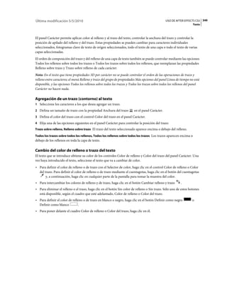 Última modificación 5/5/2010                                                                     USO DE AFTER EFFECTS CS5 349
                                                                                                                     Texto



El panel Carácter permite aplicar color al relleno y al trazo del texto, controlar la anchura del trazo y controlar la
posición de apilado del relleno y del trazo. Estas propiedades se pueden cambiar para caracteres individuales
seleccionados, fotogramas clave de texto de origen seleccionados, todo el texto de una capa o todo el texto de varias
capas seleccionadas.
El orden de composición del trazo y del relleno de una capa de texto también se puede controlar mediante las opciones
Todos los rellenos sobre todos los trazos o Todos los trazos sobre todos los rellenos, que reemplazan las propiedades
Relleno sobre trazo y Trazo sobre relleno de cada carácter.
Nota: En el texto que tiene propiedades 3D por carácter no se puede controlar el orden de las operaciones de trazo y
relleno entre caracteres; el menú Relleno y trazo del grupo de propiedades Más opciones del panel Línea de tiempo no está
disponible, y las opciones Todos los rellenos sobre todos los trazos y Todos los trazos sobre todos los rellenos del panel
Carácter no hacen nada.

Agregación de un trazo (contorno) al texto
1 Seleccione los caracteres a los que desea agregar un trazo.
2 Defina un tamaño de trazo con la propiedad Anchura del trazo           en el panel Carácter.
3 Defina el color del trazo con el control Color del trazo en el panel Carácter.
4 Elija una de las opciones siguientes en el panel Carácter para controlar la posición del trazo:
Trazo sobre relleno, Relleno sobre trazo El trazo del texto seleccionado aparece encima o debajo del relleno.

Todos los trazos sobre todos los rellenos, Todos los rellenos sobre todos los trazos Los trazos aparecen encima o
debajo de los rellenos en toda la capa de texto.

Cambio del color de relleno o trazo del texto
El texto que se introduce obtiene su color de los controles Color de relleno y Color del trazo del panel Carácter. Una
vez haya introducido el texto, seleccione el texto que va a cambiar de color.
• Para definir el color de relleno o de trazo con el Selector de color, haga clic en el control Color de relleno o Color
  del trazo. Para definir el color de relleno o de trazo mediante el cuentagotas, haga clic en el botón del cuentagotas
       y, a continuación, haga clic en cualquier parte de la pantalla para tomar la muestra del color.
• Para intercambiar los colores de relleno y de trazo, haga clic en el botón Cambiar relleno y trazo        .
• Para eliminar el relleno o el trazo, haga clic en el botón Sin color de relleno o Sin trazo. Sólo uno de estos botones
  está disponible, según el cuadro que esté adelantado, Color de relleno o Color del trazo.
• Para definir el color de relleno o de trazo en blanco o negro, haga clic en el botón Definir como negro           o
  Definir como blanco          .
• Para poner delante el cuadro Color de relleno o Color del trazo, haga clic en él.
 