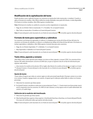 Última modificación 5/5/2010                                                                      USO DE AFTER EFFECTS CS5 351
                                                                                                                       Texto




Modificación de la capitalización del texto
Puede introducir texto o aplicarle formato con caracteres en mayúsculas (todo mayúsculas o versalitas). Cuando se
aplica el formato de versalitas, After Effects utiliza las versales diseñadas como parte de la fuente, si están disponibles.
Si la fuente no incluye versalitas, After Effects genera versalitas faux.
Nota: El formato de versalitas no cambia los caracteres escritos originalmente en mayúsculas.
• Haga clic en el botón Todo en mayúsculas           o Versalitas     en el panel Carácter.
• Elija Todo en mayúsculas o Versalitas en el menú del panel Carácter.
Nota: El menú del panel se abre haciendo clic en el botón de menú del panel         en la ficha superior derecha del panel.


Formato de texto para superíndices y subíndices
Los caracteres con formato de superíndice se reducen y se desplazan por encima de la línea de base del texto; los
caracteres con formato de subíndice se reducen y se desplazan por debajo de la línea de base del texto. Si la fuente no
incluye superíndices y subíndices, After Effects genera versiones faux para estos caracteres.
• Haga clic en el botón Superíndice        o Subíndice      en el panel Carácter.
• Elija Superíndice o Subíndice en el menú del panel Carácter.
Nota: El menú del panel se abre haciendo clic en el botón de menú del panel         en la ficha superior derecha del panel.


Texto chino, japonés y coreano
After Effects ofrece varias opciones para trabajar con texto en chino, japonés y coreano (CJK). Los caracteres de las
fuentes CJK suelen denominarse caracteres de doble byte, ya que se requieren más de un byte de información para
expresar cada carácter.
   Para mostrar los nombres de las fuentes CJK en inglés, elija Mostrar los nombres de las fuentes en inglés en el menú
   del panel Carácter. El menú del panel se abre haciendo clic en el botón de menú del panel      en la ficha superior
derecha del panel.

Ajuste de tsume
Tsume reduce el espacio que rodea un carácter según un valor porcentual especificado. El propio carácter no se estira
ni se contrae. Cuando se agrega tsume a un carácter, el espacio que le rodea por ambos lados se reduce en el mismo
porcentaje.
1 Seleccione los caracteres que desea ajustar.
2 En el panel Carácter, introduzca o seleccione un porcentaje para Tsume     . Cuanto mayor sea el porcentaje, mayor
   será la compresión entre los caracteres. En 100% (el valor máximo), no hay espacio entre el cuadro delimitador del
   carácter y el cuadro largo.

Definición de la medición del interlineado
1 Seleccione los párrafos que desea ajustar.
2 Elija Interlineado línea superior a línea superior o Interlineado línea base a línea base, en el menú del panel Párrafo.
   Una marca de verificación indica qué opción está seleccionada.
Nota: El menú del panel se abre haciendo clic en el botón de menú del panel         en la ficha superior derecha del panel.
 