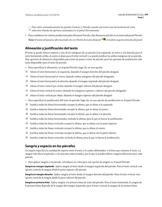 Última modificación 5/5/2010                                                                         USO DE AFTER EFFECTS CS5 353
                                                                                                                          Texto



      Para abrir automáticamente los paneles Carácter y Párrafo cuando esté activa una herramienta de texto,
      seleccione Paneles de apertura automática en el panel Herramientas.
• Para restablecer los valores predeterminados del panel Párrafo, elija Restaurar párrafo en el menú del panel Párrafo.
   Nota: El menú del panel se abre haciendo clic en el botón de menú del panel           en la ficha superior derecha del panel.


Alineación y justificación del texto
El texto se puede alinear respecto a uno de los márgenes de un párrafo (a la izquierda, al centro o a la derecha para el
texto horizontal; arriba, al centro o abajo para el texto vertical) y se puede justificar en ambos márgenes de un párrafo.
Hay opciones de alineación disponibles para texto de punto y texto de párrafo, pero las opciones de justificación sólo
están disponibles para el texto de párrafo.
• Para especificar la alineación, en el panel Párrafo, haga clic en una opción:
     Alinea el texto horizontal a la izquierda, dejando el margen derecho del párrafo desigual.
     Alinea el texto horizontal al centro, dejando ambos márgenes del párrafo desiguales.
     Alinea el texto horizontal a la derecha, dejando el margen izquierdo del párrafo desigual.
     Alinea el texto vertical por arriba, dejando el margen inferior del párrafo desigual.
     Alinea el texto vertical al centro, dejando los márgenes superior e inferior del párrafo desiguales.
     Alinea el texto vertical por abajo, dejando el margen superior del párrafo desigual.
• Para especificar la justificación del texto de párrafo, haga clic en una opción de justificación en el panel Párrafo:
     Justifica todas las líneas horizontales excepto la última, que se alinea a la izquierda.
     Justifica todas las líneas horizontales excepto la última, que se alinea al centro.
     Justifica todas las líneas horizontales excepto la última, que se alinea a la derecha.
     Justifica todas las líneas horizontales, incluida la última, para la que se fuerza la justificación.
     Justifica todas las líneas verticales excepto la última, que se alinea con la parte superior.
     Justifica todas las líneas verticales excepto la última, que se alinea al centro.
     Justifica todas las líneas verticales excepto la última, que se alinea con la parte inferior.
     Justifica todas las líneas verticales, incluida la última, para la que se fuerza la justificación.


Sangría y espacio en los párrafos
La sangría especifica la cantidad de espacio entre el texto y el cuadro delimitador o la línea que contiene el texto. La
sangría sólo afecta al párrafo o a los párrafos seleccionados, por lo que se pueden definir sangrías diferentes para cada
párrafo.
• Para aplicar sangría a un párrafo, introduzca un valor para una opción de sangría en el panel Párrafo:
Sangría en margen izquierdo Aplica sangría al texto desde el margen izquierdo del párrafo. Para el texto vertical, esta
opción controla la sangría desde la parte superior del párrafo.
Sangría en margen derecho Aplica sangría al texto desde el margen derecho del párrafo. Para el texto vertical, esta
opción controla la sangría desde la parte inferior del párrafo.
Sangría en primera línea Aplica sangría a la primera línea de texto del párrafo. Para el texto horizontal, la sangría de
la primera línea depende de la sangría del margen izquierdo; para el texto vertical, la sangría de la primera línea
 