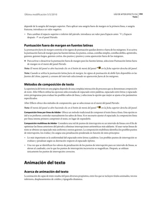 Última modificación 5/5/2010                                                                    USO DE AFTER EFFECTS CS5 354
                                                                                                                      Texto



depende de la sangría del margen superior. Para aplicar una sangría fuera de margen en la primera línea, o sangría
francesa, introduzca un valor negativo.
• Para cambiar el espacio superior o inferior del párrafo, introduzca un valor para Espacio antes         y Espacio
  después    en el panel Párrafo.


Puntuación fuera de margen en fuentes latinas
La puntuación fuera de margen controla si los signos de puntuación quedan dentro o fuera de los márgenes. Si se activa
la puntuación fuera de margen para las fuentes latinas, los puntos, comas, comillas simples, comillas dobles, apóstrofes,
guiones, guiones largos, guiones cortos, dos puntos y puntos y coma aparecerán fuera de los márgenes.
❖ Para activar o desactivar la puntuación fuera de margen para las fuentes latinas, seleccione Puntuación latina fuera
   de margen en el menú del panel Párrafo.
Nota: El menú del panel se abre haciendo clic en el botón de menú del panel        en la ficha superior derecha del panel.
Nota: Cuando se utiliza la puntuación latina fuera de margen, los signos de puntuación de doble byte disponibles en las
fuentes del chino, japonés y coreano del intervalo seleccionado no aparecerán fuera de los márgenes.


Métodos de composición de texto
La apariencia del texto en una página depende de una compleja interacción de procesos que se denominan composición
de texto. After Effects utiliza las opciones seleccionadas de espaciado entre palabras, espaciado entre letras y espaciado
entre pictogramas para evaluar los posibles saltos de línea, y selecciona la opción que mejor se ajusta a los parámetros
especificados.
After Effects ofrece dos métodos de composición, que se seleccionan en el menú del panel Párrafo:
Nota: El menú del panel se abre haciendo clic en el botón de menú del panel        en la ficha superior derecha del panel.
Composición línea por línea de Adobe Ofrece un método tradicional de componer el texto línea a línea. Esta opción es
útil si se prefieren controlar manualmente los saltos de línea. Si es necesario ajustar el espaciado, la composición línea
por línea intenta primero comprimir el texto, en lugar de expandirlo.
Composición multilínea de Adobe Considera una red de puntos de interrupción en un intervalo de líneas con el fin de
optimizar las líneas anteriores del párrafo y eliminar interrupciones antiestéticas más adelante. Al usar varias líneas de
texto se obtiene un espaciado más uniforme y menos guiones. La composición multilínea identifica los posibles puntos
de interrupción, los evalúa y les asigna una penalización ponderada en función de estos principios:
• Lo más importante es la uniformidad del espaciado entre letras y palabras. Los posibles puntos de interrupción se
  evalúan y penalizan según su desviación respecto al espaciado óptimo.
• Una vez que se identifican los valores de penalización de los puntos de interrupción para un intervalo de líneas, se
  elevan al cuadrado, con lo que los puntos de interrupción incorrectos se magnifican. Después, se utilizan
  únicamente los puntos de interrupción correctos.



Animación del texto
Acerca de animación del texto
La animación de capas de texto resulta útil para diversos propósitos, entre los que se incluyen títulos animados, tercios
inferiores, desplazamientos de crédito y tipografía dinámica.
 
