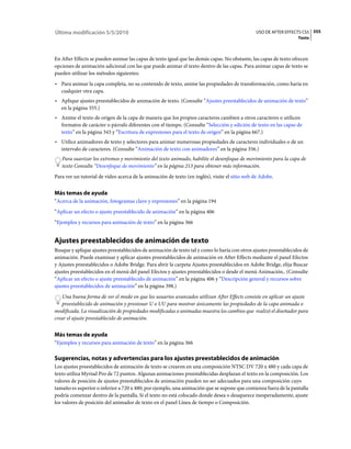Última modificación 5/5/2010                                                                   USO DE AFTER EFFECTS CS5 355
                                                                                                                  Texto



En After Effects se pueden animar las capas de texto igual que las demás capas. No obstante, las capas de texto ofrecen
opciones de animación adicional con las que puede animar el texto dentro de las capas. Para animar capas de texto se
pueden utilizar los métodos siguientes:
• Para animar la capa completa, no su contenido de texto, anime las propiedades de transformación, como haría en
  cualquier otra capa.
• Aplique ajustes preestablecidos de animación de texto. (Consulte “Ajustes preestablecidos de animación de texto”
  en la página 355.)
• Anime el texto de origen de la capa de manera que los propios caracteres cambien a otros caracteres o utilicen
  formatos de carácter o párrafo diferentes con el tiempo. (Consulte “Selección y edición de texto en las capas de
  texto” en la página 343 y “Escritura de expresiones para el texto de origen” en la página 667.)
• Utilice animadores de texto y selectores para animar numerosas propiedades de caracteres individuales o de un
  intervalo de caracteres. (Consulte “Animación de texto con animadores” en la página 356.)
   Para suavizar los extremos y movimiento del texto animado, habilite el desenfoque de movimiento para la capa de
   texto Consulte “Desenfoque de movimiento” en la página 213 para obtener más información.
Para ver un tutorial de vídeo acerca de la animación de texto (en inglés), visite el sitio web de Adobe.


Más temas de ayuda
“Acerca de la animación, fotogramas clave y expresiones” en la página 194
“Aplicar un efecto o ajuste preestablecido de animación” en la página 406
“Ejemplos y recursos para animación de texto” en la página 366


Ajustes preestablecidos de animación de texto
Busque y aplique ajustes preestablecidos de animación de texto tal y como lo haría con otros ajustes preestablecidos de
animación. Puede examinar y aplicar ajustes preestablecidos de animación en After Effects mediante el panel Efectos
y Ajustes preestablecidos o Adobe Bridge. Para abrir la carpeta Ajustes preestablecidos en Adobe Bridge, elija Buscar
ajustes preestablecidos en el menú del panel Efectos y ajustes preestablecidos o desde el menú Animación.. (Consulte
“Aplicar un efecto o ajuste preestablecido de animación” en la página 406 y “Descripción general y recursos sobre
ajustes preestablecidos de animación” en la página 398.)
   Una buena forma de ver el modo en que los usuarios avanzados utilizan After Effects consiste en aplicar un ajuste
   preestablecido de animación y presionar U o UU para mostrar únicamente las propiedades de la capa animada o
modificada. La visualización de propiedades modificadas o animadas muestra los cambios que realizó el diseñador para
crear el ajuste preestablecido de animación.


Más temas de ayuda
“Ejemplos y recursos para animación de texto” en la página 366

Sugerencias, notas y advertencias para los ajustes preestablecidos de animación
Los ajustes preestablecidos de animación de texto se crearon en una composición NTSC DV 720 x 480 y cada capa de
texto utiliza Myriad Pro de 72 puntos. Algunas animaciones preestablecidas desplazan el texto en la composición. Los
valores de posición de ajustes preestablecidos de animación pueden no ser adecuados para una composición cuyo
tamaño es superior o inferior a 720 x 480; por ejemplo, una animación que se supone que comienza fuera de la pantalla
podría comenzar dentro de la pantalla. Si el texto no está colocado donde desea o desaparece inesperadamente, ajuste
los valores de posición del animador de texto en el panel Línea de tiempo o Composición.
 