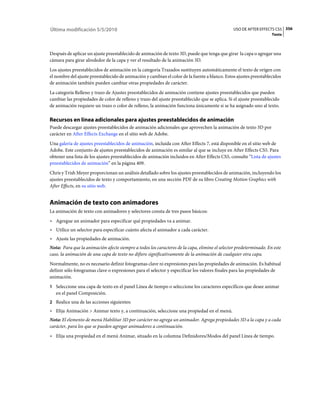 Última modificación 5/5/2010                                                                    USO DE AFTER EFFECTS CS5 356
                                                                                                                    Texto



Después de aplicar un ajuste preestablecido de animación de texto 3D, puede que tenga que girar la capa o agregar una
cámara para girar alrededor de la capa y ver el resultado de la animación 3D.
Los ajustes preestablecidos de animación en la categoría Trazados sustituyen automáticamente el texto de origen con
el nombre del ajuste preestablecido de animación y cambian el color de la fuente a blanco. Estos ajustes preestablecidos
de animación también pueden cambiar otras propiedades de carácter.
La categoría Relleno y trazo de Ajustes preestablecidos de animación contiene ajustes preestablecidos que pueden
cambiar las propiedades de color de relleno y trazo del ajuste preestablecido que se aplica. Si el ajuste preestablecido
de animación requiere un trazo o color de relleno, la animación funciona únicamente si se ha asignado uno al texto.

Recursos en línea adicionales para ajustes preestablecidos de animación
Puede descargar ajustes preestablecidos de animación adicionales que aprovechen la animación de texto 3D por
carácter en After Effects Exchange en el sitio web de Adobe.
Una galería de ajustes preestablecidos de animación, incluida con After Effects 7, está disponible en el sitio web de
Adobe. Este conjunto de ajustes preestablecidos de animación es similar al que se incluye en After Effects CS5. Para
obtener una lista de los ajustes preestablecidos de animación incluidos en After Effects CS5, consulte “Lista de ajustes
preestablecidos de animación” en la página 409.
Chris y Trish Meyer proporcionan un análisis detallado sobre los ajustes preestablecidos de animación, incluyendo los
ajustes preestablecidos de texto y comportamiento, en una sección PDF de su libro Creating Motion Graphics with
After Effects, en su sitio web.


Animación de texto con animadores
La animación de texto con animadores y selectores consta de tres pasos básicos:
• Agregue un animador para especificar qué propiedades va a animar.
• Utilice un selector para especificar cuánto afecta el animador a cada carácter.
• Ajuste las propiedades de animación.
Nota: Para que la animación afecte siempre a todos los caracteres de la capa, elimine el selector predeterminado. En este
caso, la animación de una capa de texto no difiere significativamente de la animación de cualquier otra capa.
Normalmente, no es necesario definir fotogramas clave ni expresiones para las propiedades de animación. Es habitual
definir sólo fotogramas clave o expresiones para el selector y especificar los valores finales para las propiedades de
animación.
1 Seleccione una capa de texto en el panel Línea de tiempo o seleccione los caracteres específicos que desee animar
   en el panel Composición.
2 Realice una de las acciones siguientes:
• Elija Animación > Animar texto y, a continuación, seleccione una propiedad en el menú.
Nota: El elemento de menú Habilitar 3D por carácter no agrega un animador. Agrega propiedades 3D a la capa y a cada
carácter, para los que se pueden agregar animadores a continuación.
• Elija una propiedad en el menú Animar, situado en la columna Definidores/Modos del panel Línea de tiempo.
 