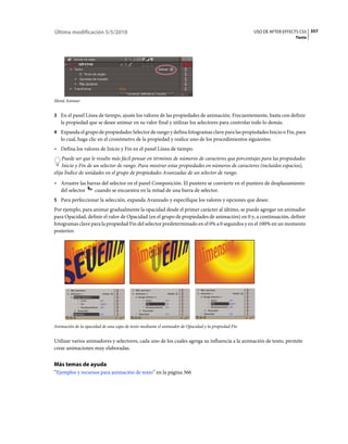 Última modificación 5/5/2010                                                                        USO DE AFTER EFFECTS CS5 357
                                                                                                                      Texto




Menú Animar


3 En el panel Línea de tiempo, ajuste los valores de las propiedades de animación. Frecuentemente, basta con definir
   la propiedad que se desee animar en su valor final y utilizar los selectores para controlar todo lo demás.
4 Expanda el grupo de propiedades Selector de rango y defina fotogramas clave para las propiedades Inicio o Fin, para
   lo cual, haga clic en el cronómetro de la propiedad y realice uno de los procedimientos siguientes:
• Defina los valores de Inicio y Fin en el panel Línea de tiempo.
    Puede ser que le resulte más fácil pensar en términos de números de caracteres que porcentajes para las propiedades
    Inicio y Fin de un selector de rango. Para mostrar estas propiedades en números de caracteres (incluidos espacios),
elija Índice de unidades en el grupo de propiedades Avanzadas de un selector de rango.
• Arrastre las barras del selector en el panel Composición. El puntero se convierte en el puntero de desplazamiento
  del selector    cuando se encuentra en la mitad de una barra de selector.
5 Para perfeccionar la selección, expanda Avanzado y especifique los valores y opciones que desee.
Por ejemplo, para animar gradualmente la opacidad desde el primer carácter al último, se puede agregar un animador
para Opacidad, definir el valor de Opacidad (en el grupo de propiedades de animación) en 0 y, a continuación, definir
fotogramas clave para la propiedad Fin del selector predeterminado en el 0% a 0 segundos y en el 100% en un momento
posterior.




Animación de la opacidad de una capa de texto mediante el animador de Opacidad y la propiedad Fin


Utilizar varios animadores y selectores, cada uno de los cuales agrega su influencia a la animación de texto, permite
crear animaciones muy elaboradas.


Más temas de ayuda
“Ejemplos y recursos para animación de texto” en la página 366
 