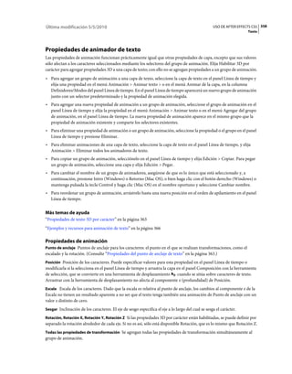 Última modificación 5/5/2010                                                                       USO DE AFTER EFFECTS CS5 358
                                                                                                                     Texto




Propiedades de animador de texto
Las propiedades de animación funcionan prácticamente igual que otras propiedades de capa, excepto que sus valores
sólo afectan a los caracteres seleccionados mediante los selectores del grupo de animación. Elija Habilitar 3D por
carácter para agregar propiedades 3D a una capa de texto; con ello no se agregan propiedades a un grupo de animación.
• Para agregar un grupo de animación a una capa de texto, seleccione la capa de texto en el panel Línea de tiempo y
  elija una propiedad en el menú Animación > Animar texto > o en el menú Animar de la capa, en la columna
  Definidores/Modos del panel Línea de tiempo. En el panel Línea de tiempo aparecerá un nuevo grupo de animación
  junto con un selector predeterminado y la propiedad de animación elegida.
• Para agregar una nueva propiedad de animación a un grupo de animación, seleccione el grupo de animación en el
  panel Línea de tiempo y elija la propiedad en el menú Animación > Animar texto o en el menú Agregar del grupo
  de animación, en el panel Línea de tiempo. La nueva propiedad de animación aparece en el mismo grupo que la
  propiedad de animación existente y comparte los selectores existentes.
• Para eliminar una propiedad de animación o un grupo de animación, seleccione la propiedad o el grupo en el panel
  Línea de tiempo y presione Eliminar.
• Para eliminar animaciones de una capa de texto, seleccione la capa de texto en el panel Línea de tiempo, y elija
  Animación > Eliminar todos los animadores de texto.
• Para copiar un grupo de animación, selecciónelo en el panel Línea de tiempo y elija Edición > Copiar. Para pegar
  un grupo de animación, seleccione una capa y elija Edición > Pegar.
• Para cambiar el nombre de un grupo de animadores, asegúrese de que es lo único que está seleccionado y, a
  continuación, presione Intro (Windows) o Retorno (Mac OS); o bien haga clic con el botón derecho (Windows) o
  mantenga pulsada la tecla Control y haga clic (Mac OS) en el nombre oportuno y seleccione Cambiar nombre.
• Para reordenar un grupo de animación, arrástrelo hasta una nueva posición en el orden de apilamiento en el panel
  Línea de tiempo.


Más temas de ayuda
“Propiedades de texto 3D por carácter” en la página 363
“Ejemplos y recursos para animación de texto” en la página 366

Propiedades de animación
Punto de anclaje Puntos de anclaje para los caracteres: el punto en el que se realizan transformaciones, como el
escalado y la rotación. (Consulte “Propiedades del punto de anclaje de texto” en la página 363.)
Posición Posición de los caracteres. Puede especificar valores para esta propiedad en el panel Línea de tiempo o
modificarla si la selecciona en el panel Línea de tiempo y arrastra la capa en el panel Composición con la herramienta
de selección, que se convierte en una herramienta de desplazamiento         cuando se sitúa sobre caracteres de texto.
Arrastrar con la herramienta de desplazamiento no afecta al componente z (profundidad) de Posición.
Escala Escala de los caracteres. Dado que la escala es relativa al punto de anclaje, los cambios al componente z de la
Escala no tienen un resultado aparente a no ser que el texto tenga también una animación de Punto de anclaje con un
valor z distinto de cero.
Sesgar Inclinación de los caracteres. El eje de sesgo especifica el eje a lo largo del cual se sesga el carácter.

Rotación, Rotación X, Rotación Y, Rotación Z Si las propiedades 3D por carácter están habilitadas, se puede definir por
separado la rotación alrededor de cada eje. Si no es así, sólo está disponible Rotación, que es lo mismo que Rotación Z.
Todas las propiedades de transformación Se agregan todas las propiedades de transformación simultáneamente al
grupo de animación.
 
