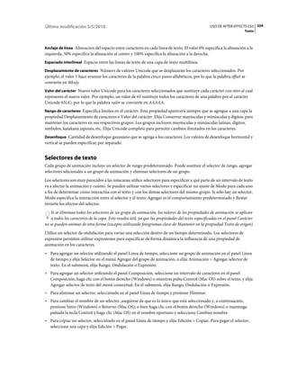 Última modificación 5/5/2010                                                                      USO DE AFTER EFFECTS CS5 359
                                                                                                                      Texto



Anclaje de línea Alineación del espacio entre caracteres en cada línea de texto. El valor 0% especifica la alineación a la
izquierda, 50% especifica la alineación al centro y 100% especifica la alineación a la derecha.
Espaciado interlineal Espacio entre las líneas de texto de una capa de texto multilínea.

Desplazamiento de caracteres Número de valores Unicode que se desplazarán los caracteres seleccionados. Por
ejemplo, el valor 5 hace avanzar los caracteres de la palabra cinco pasos alfabéticos, por lo que la palabra offset se
convierte en tkkxjy.
Valor del carácter Nuevo valor Unicode para los caracteres seleccionados que sustituye cada carácter con otro al cual
representa el nuevo valor. Por ejemplo, un valor de 65 sustituye todos los caracteres de una palabra por el carácter
Unicode 65(A), por lo que la palabra valor se convierte en AAAAA.
Rango de caracteres Especifica límites en el carácter. Esta propiedad aparecerá siempre que se agregue a una capa la
propiedad Desplazamiento de caracteres o Valor del carácter. Elija Conservar mayúsculas y minúsculas y dígitos, para
mantener los caracteres en sus respectivos grupos. Los grupos incluyen mayúsculas y minúsculas latinas, dígitos,
símbolos, katakana japonés, etc. Elija Unicode completo para permitir cambios ilimitados en los caracteres.
Desenfoque Cantidad de desenfoque gaussiano que se agrega a los caracteres. Los valores de desenfoque horizontal y
vertical se pueden especificar por separado.


Selectores de texto
Cada grupo de animación incluye un selector de rango predeterminado. Puede sustituir el selector de rango, agregar
selectores adicionales a un grupo de animación y eliminar selectores de un grupo.
Los selectores son muy parecidos a las máscaras; utilice selectores para especificar a qué parte de un intervalo de texto
va a afectar la animación y cuánto. Se pueden utilizar varios selectores y especificar un ajuste de Modo para cada uno
a fin de determinar cómo interactúa con el texto y con los demás selectores del mismo grupo. Si sólo hay un selector,
Modo especifica la interacción entre el selector y el texto; Agregar es el comportamiento predeterminado y Restar
invierte los efectos del selector.
   Si se eliminan todos los selectores de un grupo de animación, los valores de las propiedades de animación se aplican
   a todos los caracteres de la capa. Esto resulta útil, ya que las propiedades del texto especificadas en el panel Carácter
no se pueden animar de otra forma (excepto utilizando fotogramas clave de Mantener en la propiedad Texto de origen).
Utilice un selector de ondulación para variar una selección dentro de un tiempo determinado. Los selectores de
expresión permiten utilizar expresiones para especificar de forma dinámica la influencia de una propiedad de
animación en los caracteres.
• Para agregar un selector utilizando el panel Línea de tiempo, seleccione un grupo de animación en el panel Línea
  de tiempo y elija Selector en el menú Agregar del grupo de animación, o elija Animación > Agregar selector de
  texto. En el submenú, elija Rango, Ondulación o Expresión.
• Para agregar un selector utilizando el panel Composición, seleccione un intervalo de caracteres en el panel
  Composición, haga clic con el botón derecho (Windows) o mientras pulsa Control (Mac OS) sobre el texto, y elija
  Agregar selector de texto del menú contextual. En el submenú, elija Rango, Ondulación o Expresión.
• Para eliminar un selector, selecciónelo en el panel Línea de tiempo y presione Eliminar.
• Para cambiar el nombre de un selector, asegúrese de que es lo único que está seleccionado y, a continuación,
  presione Intro (Windows) o Retorno (Mac OS); o bien haga clic con el botón derecho (Windows) o mantenga
  pulsada la tecla Control y haga clic (Mac OS) en el nombre oportuno y seleccione Cambiar nombre.
• Para copiar un selector, selecciónelo en el panel Línea de tiempo y elija Edición > Copiar. Para pegar el selector,
  seleccione una capa y elija Edición > Pegar.
 