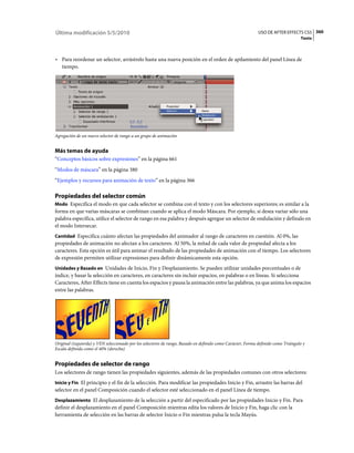 Última modificación 5/5/2010                                                                                 USO DE AFTER EFFECTS CS5 360
                                                                                                                                   Texto



• Para reordenar un selector, arrástrelo hasta una nueva posición en el orden de apilamiento del panel Línea de
  tiempo.




Agregación de un nuevo selector de rango a un grupo de animación


Más temas de ayuda
“Conceptos básicos sobre expresiones” en la página 661
“Modos de máscara” en la página 380
“Ejemplos y recursos para animación de texto” en la página 366

Propiedades del selector común
Modo Especifica el modo en que cada selector se combina con el texto y con los selectores superiores; es similar a la
forma en que varias máscaras se combinan cuando se aplica el modo Máscara. Por ejemplo, si desea variar sólo una
palabra específica, utilice el selector de rango en esa palabra y después agregue un selector de ondulación y defínalo en
el modo Intersecar.
Cantidad Especifica cuánto afectan las propiedades del animador al rango de caracteres en cuestión. Al 0%, las
propiedades de animación no afectan a los caracteres. Al 50%, la mitad de cada valor de propiedad afecta a los
caracteres. Esta opción es útil para animar el resultado de las propiedades de animación con el tiempo. Los selectores
de expresión permiten utilizar expresiones para definir dinámicamente esta opción.
Unidades y Basado en Unidades de Inicio, Fin y Desplazamiento. Se pueden utilizar unidades porcentuales o de
índice, y basar la selección en caracteres, en caracteres sin incluir espacios, en palabras o en líneas. Si selecciona
Caracteres, After Effects tiene en cuenta los espacios y pausa la animación entre las palabras, ya que anima los espacios
entre las palabras.




Original (izquierda) y VEN seleccionado por los selectores de rango, Basado en definido como Carácter, Forma definido como Triángulo y
Escala definida como el 40% (derecha)


Propiedades de selector de rango
Los selectores de rango tienen las propiedades siguientes, además de las propiedades comunes con otros selectores:
Inicio y Fin El principio y el fin de la selección. Para modificar las propiedades Inicio y Fin, arrastre las barras del
selector en el panel Composición cuando el selector esté seleccionado en el panel Línea de tiempo.
Desplazamiento El desplazamiento de la selección a partir del especificado por las propiedades Inicio y Fin. Para
definir el desplazamiento en el panel Composición mientras edita los valores de Inicio y Fin, haga clic con la
herramienta de selección en las barras de selector Inicio o Fin mientras pulsa la tecla Mayús.
 