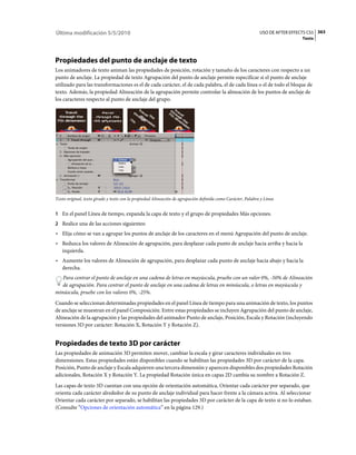 Última modificación 5/5/2010                                                                                  USO DE AFTER EFFECTS CS5 363
                                                                                                                                Texto




Propiedades del punto de anclaje de texto
Los animadores de texto animan las propiedades de posición, rotación y tamaño de los caracteres con respecto a un
punto de anclaje. La propiedad de texto Agrupación del punto de anclaje permite especificar si el punto de anclaje
utilizado para las transformaciones es el de cada carácter, el de cada palabra, el de cada línea o el de todo el bloque de
texto. Además, la propiedad Alineación de la agrupación permite controlar la alineación de los puntos de anclaje de
los caracteres respecto al punto de anclaje del grupo.




Texto original, texto girado y texto con la propiedad Alineación de agrupación definida como Carácter, Palabra y Línea


1 En el panel Línea de tiempo, expanda la capa de texto y el grupo de propiedades Más opciones.
2 Realice una de las acciones siguientes:
• Elija cómo se van a agrupar los puntos de anclaje de los caracteres en el menú Agrupación del punto de anclaje.
• Reduzca los valores de Alineación de agrupación, para desplazar cada punto de anclaje hacia arriba y hacia la
  izquierda.
• Aumente los valores de Alineación de agrupación, para desplazar cada punto de anclaje hacia abajo y hacia la
  derecha.
   Para centrar el punto de anclaje en una cadena de letras en mayúscula, pruebe con un valor 0%, -50% de Alineación
   de agrupación. Para centrar el punto de anclaje en una cadena de letras en minúscula, o letras en mayúscula y
minúscula, pruebe con los valores 0%, -25%.
Cuando se seleccionan determinadas propiedades en el panel Línea de tiempo para una animación de texto, los puntos
de anclaje se muestran en el panel Composición. Entre estas propiedades se incluyen Agrupación del punto de anclaje,
Alineación de la agrupación y las propiedades del animador Punto de anclaje, Posición, Escala y Rotación (incluyendo
versiones 3D por carácter: Rotación X, Rotación Y y Rotación Z).


Propiedades de texto 3D por carácter
Las propiedades de animación 3D permiten mover, cambiar la escala y girar caracteres individuales en tres
dimensiones. Estas propiedades están disponibles cuando se habilitan las propiedades 3D por carácter de la capa.
Posición, Punto de anclaje y Escala adquieren una tercera dimensión y aparecen disponibles dos propiedades Rotación
adicionales, Rotación X y Rotación Y. La propiedad Rotación única en capas 2D cambia su nombre a Rotación Z.
Las capas de texto 3D cuentan con una opción de orientación automática, Orientar cada carácter por separado, que
orienta cada carácter alrededor de su punto de anclaje individual para hacer frente a la cámara activa. Al seleccionar
Orientar cada carácter por separado, se habilitan las propiedades 3D por carácter de la capa de texto si no lo estaban.
(Consulte “Opciones de orientación automática” en la página 129.)
 