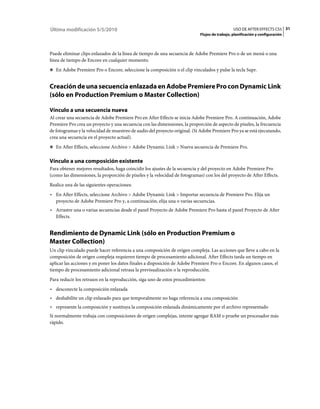 Última modificación 5/5/2010                                                                   USO DE AFTER EFFECTS CS5 31
                                                                            Flujos de trabajo, planificación y configuración



Puede eliminar clips enlazados de la línea de tiempo de una secuencia de Adobe Premiere Pro o de un menú o una
línea de tiempo de Encore en cualquier momento.
❖ En Adobe Premiere Pro o Encore, seleccione la composición o el clip vinculados y pulse la tecla Supr.


Creación de una secuencia enlazada en Adobe Premiere Pro con Dynamic Link
(sólo en Production Premium o Master Collection)

Vínculo a una secuencia nueva
Al crear una secuencia de Adobe Premiere Pro en After Effects se inicia Adobe Premiere Pro. A continuación, Adobe
Premiere Pro crea un proyecto y una secuencia con las dimensiones, la proporción de aspecto de píxeles, la frecuencia
de fotogramas y la velocidad de muestreo de audio del proyecto original. (Si Adobe Premiere Pro ya se está ejecutando,
crea una secuencia en el proyecto actual).
❖ En After Effects, seleccione Archivo > Adobe Dynamic Link > Nueva secuencia de Premiere Pro.


Vínculo a una composición existente
Para obtener mejores resultados, haga coincidir los ajustes de la secuencia y del proyecto en Adobe Premiere Pro
(como las dimensiones, la proporción de píxeles y la velocidad de fotogramas) con los del proyecto de After Effects.
Realice una de las siguientes operaciones:
• En After Effects, seleccione Archivo > Adobe Dynamic Link > Importar secuencia de Premiere Pro. Elija un
  proyecto de Adobe Premiere Pro y, a continuación, elija una o varias secuencias.
• Arrastre una o varias secuencias desde el panel Proyecto de Adobe Premiere Pro hasta el panel Proyecto de After
  Effects.


Rendimiento de Dynamic Link (sólo en Production Premium o
Master Collection)
Un clip vinculado puede hacer referencia a una composición de origen compleja. Las acciones que lleve a cabo en la
composición de origen compleja requieren tiempo de procesamiento adicional. After Effects tarda un tiempo en
aplicar las acciones y en poner los datos finales a disposición de Adobe Premiere Pro o Encore. En algunos casos, el
tiempo de procesamiento adicional retrasa la previsualización o la reproducción.
Para reducir los retrasos en la reproducción, siga uno de estos procedimientos:
• desconecte la composición enlazada
• deshabilite un clip enlazado para que temporalmente no haga referencia a una composición
• represente la composición y sustituya la composición enlazada dinámicamente por el archivo representado
Si normalmente trabaja con composiciones de origen complejas, intente agregar RAM o pruebe un procesador más
rápido.
 