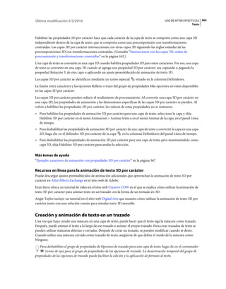 Última modificación 5/5/2010                                                                 USO DE AFTER EFFECTS CS5 364
                                                                                                                 Texto



Habilitar las propiedades 3D por carácter hace que cada carácter de la capa de texto se comporte como una capa 3D
independiente dentro de la capa de texto, que se comporta como una precomposición con transformaciones
contraídas. Las capas 3D por carácter interseccionan con otras capas 3D siguiendo las reglas estándar de las
precomposiciones 3D con transformaciones contraídas. (Consulte “Interacciones con las capas 3D, orden de
procesamiento y transformaciones contraídas” en la página 162.)
Una capa de texto se convierte en una capa 3D cuando habilita propiedades 3D para estos caracteres. Por eso, una capa
de texto se convierte en una capa 3D cuando se agrega una propiedad 3D por carácter, sea copiando o pegando la
propiedad Rotación Y de otra capa o aplicando un ajuste preestablecido de animación de texto 3D.
Las capas 3D por carácter se identifican mediante un icono especial     situado en la columna Definidores.
La fusión entre caracteres y las opciones Relleno y trazo del grupo de propiedades Más opciones no están disponibles
en las capas 3D por carácter.
Las capas 3D por carácter pueden reducir el rendimiento de procesamiento. Al convertir una capa 3D por carácter en
una capa 2D, las propiedades de animación y las dimensiones específicas de las capas 3D por carácter se pierden. Al
volver a habilitar las propiedades 3D por carácter, los valores de estas propiedades no se restauran.
• Para habilitar las propiedades de animación 3D por carácter para una capa de texto, seleccione la capa y elija
  Habilitar 3D por carácter en el menú Animación > Animar texto o en el menú Animar de la capa, en el panel Línea
  de tiempo.
• Para deshabilitar las propiedades de animación 3D por carácter de una capa de texto y convertir la capa en una capa
  2D, haga clic en el definidor 3D por carácter de la capa  en la columna Definidores del panel Línea de tiempo.
• Para deshabilitar las propiedades de animación 3D por carácter para una capa de texto pero manteniéndola como
  capa 3D, elija Habilitar 3D por carácter para anular la selección.


Más temas de ayuda
“Ejemplo: caracteres de animación con propiedades 3D por carácter” en la página 367

Recursos en línea para la animación de texto 3D por carácter
Puede descargar ajustes preestablecidos de animación adicionales que aprovechan la animación de texto 3D por
carácter en After Effects Exchange en el sitio web de Adobe.
Eran Stern ofrece un tutorial de vídeo en el sitio web Creative COW en el que se explica cómo utilizar la animación de
texto 3D por carácter para animar texto en un trazado con la forma de un tornado en 3D.
Angie Taylor incluye un tutorial en el sitio web Digital Arts que muestra cómo utilizar la animación de texto 3D por
carácter junto con una solución común para simular texto 3D extruido.


Creación y animación de texto en un trazado
Una vez que haya creado una máscara en una capa de texto, puede hacer que el texto siga la máscara como trazado.
Después, puede animar el texto a lo largo de ese trazado o animar el propio trazado. Para crear trazados de texto se
pueden utilizar máscaras abiertas o cerradas. Después de crear un trazado, se pueden modificar cuando se desee.
Cuando utilice una máscara cerrada como trazado de texto, asegúrese de que define el modo de la máscara como
Ninguno.
   Para deshabilitar el grupo de propiedades de Opciones de trazado para una capa de texto, haga clic en el conmutador
       (icono de ojo) para el grupo de propiedades de las opciones de trazado. La desactivación temporal del grupo de
propiedades de las opciones de trazado puede facilitar la edición y la aplicación de formato al texto.
 