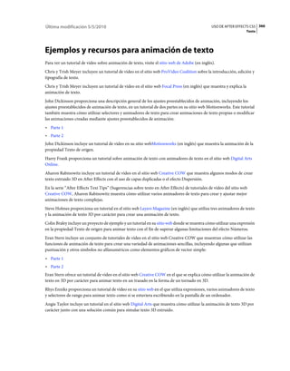 Última modificación 5/5/2010                                                                    USO DE AFTER EFFECTS CS5 366
                                                                                                                     Texto




Ejemplos y recursos para animación de texto
Para ver un tutorial de vídeo sobre animación de texto, visite el sitio web de Adobe (en inglés).
Chris y Trish Meyer incluyen un tutorial de vídeo en el sitio web ProVideo Coalition sobre la introducción, edición y
tipografía de texto.
Chris y Trish Meyer incluyen un tutorial de vídeo en el sitio web Focal Press (en inglés) que muestra y explica la
animación de texto.
John Dickinson proporciona una descripción general de los ajustes preestablecidos de animación, incluyendo los
ajustes preestablecidos de animación de texto, en un tutorial de dos partes en su sitio web Motionworks. Este tutorial
también muestra cómo utilizar selectores y animadores de texto para crear animaciones de texto propias o modificar
las animaciones creadas mediante ajustes preestablecidos de animación:
• Parte 1
• Parte 2
John Dickinson incluye un tutorial de vídeo en su sitio webMotionworks (en inglés) que muestra la animación de la
propiedad Texto de origen.
Harry Frank proporciona un tutorial sobre animación de texto con animadores de texto en el sitio web Digital Arts
Online.
Aharon Rabinowitz incluye un tutorial de vídeo en el sitio web Creative COW que muestra algunos modos de crear
texto extruido 3D en After Effects con el uso de capas duplicadas o el efecto Dispersión.
En la serie “After Effects Text Tips” (Sugerencias sobre texto en After Effects) de tutoriales de vídeo del sitio web
Creative COW, Aharon Rabinowitz muestra cómo utilizar varios animadores de texto para crear y ajustar mejor
animaciones de texto complejas.
Steve Holmes proporciona un tutorial en el sitio web Layers Magazine (en inglés) que utiliza tres animadores de texto
y la animación de texto 3D por carácter para crear una animación de texto.
Colin Braley incluye un proyecto de ejemplo y un tutorial en su sitio web donde se muestra cómo utilizar una expresión
en la propiedad Texto de origen para animar texto con el fin de superar algunas limitaciones del efecto Números.
Eran Stern incluye un conjunto de tutoriales de vídeo en el sitio web Creative COW que muestran cómo utilizar las
funciones de animación de texto para crear una variedad de animaciones sencillas, incluyendo algunas que utilizan
puntuación y otros símbolos no alfanuméricos como elementos gráficos de vector simple:
• Parte 1
• Parte 2
Eran Stern ofrece un tutorial de vídeo en el sitio web Creative COW en el que se explica cómo utilizar la animación de
texto en 3D por carácter para animar texto en un trazado en la forma de un tornado en 3D.
Rhys Enniks proporciona un tutorial de vídeo en su sitio web en el que utiliza expresiones, varios animadores de texto
y selectores de rango para animar texto como si se estuviera escribiendo en la pantalla de un ordenador.
Angie Taylor incluye un tutorial en el sitio web Digital Arts que muestra cómo utilizar la animación de texto 3D por
carácter junto con una solución común para simular texto 3D extruido.
 