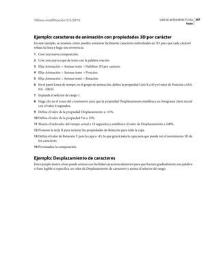 Última modificación 5/5/2010                                                                  USO DE AFTER EFFECTS CS5 367
                                                                                                                  Texto




Ejemplo: caracteres de animación con propiedades 3D por carácter
En este ejemplo, se muestra cómo pueden animarse fácilmente caracteres individuales en 3D para que cada carácter
rebase la línea y haga una reverencia.
1 Cree una nueva composición.
2 Cree una nueva capa de texto con la palabra ovación.
3 Elija Animación > Animar texto > Habilitar 3D por carácter.
4 Elija Animación > Animar texto > Posición.
5 Elija Animación > Animar texto > Rotación.
6 En el panel Línea de tiempo, en el grupo de animación, defina la propiedad Giro X a 45 y el valor de Posición a (0,0,
   0,0, -100,0).
7 Expanda el selector de rango 1.
8 Haga clic en el icono del cronómetro para que la propiedad Desplazamiento establezca un fotograma clave inicial
   con el valor 0 segundos.
9 Defina el valor de la propiedad Desplazamiento a -15%.
10 Defina el valor de la propiedad Fin a 15%.
11 Mueva el indicador del tiempo actual a 10 segundos y establezca el valor de Desplazamiento a 100%.
12 Presione la tecla R para mostrar las propiedades de Rotación para toda la capa.
13 Defina el valor de Rotación Y para la capa a -45, lo que girará toda la capa para que pueda ver el movimiento 3D de
   los caracteres.
14 Previsualice la composición.


Ejemplo: Desplazamiento de caracteres
Este ejemplo ilustra cómo puede animar con facilidad caracteres aleatorios para que formen gradualmente una palabra
o frase legible si especifica un valor de Desplazamiento de caracteres y anima el selector de rango.
 
