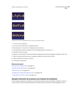 Última modificación 5/5/2010                                                                  USO DE AFTER EFFECTS CS5 368
                                                                                                                  Texto




Animación de los valores de desplazamiento de los caracteres de la palabra Galaxia


1 Cree una nueva composición.
2 Cree una nueva capa de texto con la palabra Galaxia.
3 Elija Animación > Animar texto > Desplazamiento de caracteres.
4 En el panel Línea de tiempo, establezca el valor de Desplazamiento de caracteres a 5.
5 Expanda el selector de rango 1.
6 Haga clic en el cronómetro de Inicio para definir un fotograma clave inicial en 0 segundos y establecer el valor a 0%.
7 Mueva el indicador de la hora actual a 5 segundos y establezca el valor de Inicio a 100%.
8 Defina Alineación de caracteres en Centro.
9 Previsualice la composición.


Más temas de ayuda
“Creación de una composición” en la página 52
“Introducción de texto de punto” en la página 341
“Selectores de texto” en la página 359
“Configuración o adición de fotogramas clave” en la página 198
“Previsualización de vídeo y audio” en la página 176


Ejemplo: Animación de caracteres con el selector de ondulación
En este ejemplo se demuestra lo sencillo que es animar la posición de caracteres individuales. También se muestra la
manera en que el selector de ondulación produce un cambio radical en la animación con sólo agregarlo a la capa.
 
