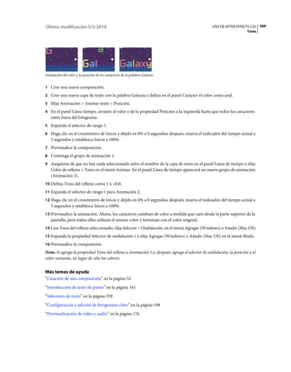 Última modificación 5/5/2010                                                                    USO DE AFTER EFFECTS CS5 369
                                                                                                                     Texto




Animación del color y la posición de los caracteres de la palabra Galaxia


1 Cree una nueva composición.
2 Cree una nueva capa de texto con la palabra Galaxia y defina en el panel Carácter el color como azul.
3 Elija Animación > Animar texto > Posición.
4 En el panel Línea tiempo, arrastre el valor y de la propiedad Posición a la izquierda hasta que todos los caracteres
   estén fuera del fotograma.
5 Expanda el selector de rango 1.
6 Haga clic en el cronómetro de Inicio y déjelo en 0% a 0 segundos; después, mueva el indicador del tiempo actual a
   5 segundos y establezca Inicio a 100%.
7 Previsualice la composición.
8 Contraiga el grupo de animación 1.
9 Asegúrese de que no hay nada seleccionado salvo el nombre de la capa de texto en el panel Línea de tiempo y elija
   Color de relleno > Tono en el menú Animar. En el panel Línea de tiempo aparecerá un nuevo grupo de animación
   (Animación 2).
10 Defina Tono del relleno como 1 x +0,0.
11 Expanda el selector de rango 1 para Animación 2.
12 Haga clic en el cronómetro de Inicio y déjelo en 0% a 0 segundos; después, mueva el indicador del tiempo actual a
   5 segundos y establezca Inicio a 100%.
13 Previsualice la animación. Ahora, los caracteres cambian de color a medida que caen desde la parte superior de la
   pantalla, pero todos ellos utilizan el mismo color y terminan con el color original.
14 Con Tono del relleno seleccionado, elija Selector > Ondulación, en el menú Agregar (Windows) o Añadir (Mac OS).
15 Expanda la propiedad Selector de ondulación 1 y elija Agregar (Windows) o Añadir (Mac OS) en el menú Modo.
16 Previsualice la composición.
Nota: Si agrega la propiedad Tono del relleno a Animación 1 y, después, agrega el selector de ondulación, la posición y el
color variarán, en lugar de sólo los colores.


Más temas de ayuda
“Creación de una composición” en la página 52
“Introducción de texto de punto” en la página 341
“Selectores de texto” en la página 359
“Configuración o adición de fotogramas clave” en la página 198
“Previsualización de vídeo y audio” en la página 176
 