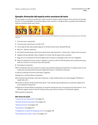 Última modificación 5/5/2010                                                                                     USO DE AFTER EFFECTS CS5 370
                                                                                                                                         Texto




Ejemplo: Animación del espacio entre caracteres de texto
En este ejemplo, se muestra lo sencillo que es aislar caracteres cuando se utiliza el espacio entre caracteres en una línea
de texto. Con las propiedades de animación Espacio entre caracteres y Anclaje de línea, se pueden mover fácilmente
todos los caracteres menos uno o varios.




Animación de los valores de espacio entre caracteres para los caracteres 3579 (izquierda y centro) de manera que sólo permanezca el 7 del medio
(derecha)


1 Cree una nueva composición.
2 Cree una nueva capa de texto y escriba 3579.
3 Con la capa de texto seleccionada, haga clic en el botón Centrar texto, del panel Párrafo.
4 Elija Ver > Mostrar cuadrícula.
5 En el panel Línea de tiempo, seleccione la capa de texto y elija Animación > Animar texto > Espacio entre caracteres.
6 Asegúrese de que especifica Antes y después, en el menú Tipo de espacio entre caracteres.
7 Haga clic en el cronómetro de Nivel de espacio entre caracteres y mantenga el valor en 0 a los 0 segundos.
8 Mueva el indicador de la hora actual a 5 segundos y arrastre el valor de Nivel de espacio entre caracteres hasta que
   todos los caracteres se encuentren fuera de la pantalla.
9 Previsualice la animación.
10 Con el indicador de la hora actual en 0, capture una instantánea del panel Composición. La utilizará, junto con las
   cuadrículas, para determinar la posición original del número 7 al final de la animación.
11 Mueva el indicador de la hora actual hasta 5 segundos.
12 Haga clic en el botón Mostrar instantánea.
13 En el panel Línea de tiempo, seleccione Animación 1 y elija Anclaje de línea en el menú Agregar (Windows) o
   Añadir (Mac OS).
14 Arrastre el valor de Anclaje de línea hasta que el 7 esté colocado aproximadamente en su posición original en el
   centro del panel Composición.
15 Haga clic en el botón Mostrar instantánea, en el panel Composición, para ver la posición exacta del número 7 en su
   ubicación original. Ajuste el valor de Anclaje de línea para colocar el carácter en la ubicación original.
16 Previsualice la animación.


Más temas de ayuda
“Creación de una composición” en la página 52
“Introducción de texto de punto” en la página 341
“Selectores de texto” en la página 359
“Instantáneas” en la página 185
“Configuración o adición de fotogramas clave” en la página 198
“Previsualización de vídeo y audio” en la página 176
 