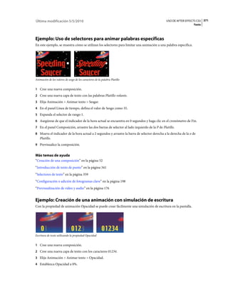 Última modificación 5/5/2010                                                                   USO DE AFTER EFFECTS CS5 371
                                                                                                                   Texto




Ejemplo: Uso de selectores para animar palabras específicas
En este ejemplo, se muestra cómo se utilizan los selectores para limitar una animación a una palabra específica.




Animación de los valores de sesgo de los caracteres de la palabra Platillo


1 Cree una nueva composición.
2 Cree una nueva capa de texto con las palabras Platillo volante.
3 Elija Animación > Animar texto > Sesgar.
4 En el panel Línea de tiempo, defina el valor de Sesgo como 35.
5 Expanda el selector de rango 1.
6 Asegúrese de que el indicador de la hora actual se encuentra en 0 segundos y haga clic en el cronómetro de Fin.
7 En el panel Composición, arrastre las dos barras de selector al lado izquierdo de la P de Platillo.
8 Mueva el indicador de la hora actual a 2 segundos y arrastre la barra de selector derecha a la derecha de la o de
   Platillo.
9 Previsualice la composición.


Más temas de ayuda
“Creación de una composición” en la página 52
“Introducción de texto de punto” en la página 341
“Selectores de texto” en la página 359
“Configuración o adición de fotogramas clave” en la página 198
“Previsualización de vídeo y audio” en la página 176


Ejemplo: Creación de una animación con simulación de escritura
Con la propiedad de animación Opacidad se puede crear fácilmente una simulación de escritura en la pantalla.




Escritura de texto utilizando la propiedad Opacidad


1 Cree una nueva composición.
2 Cree una nueva capa de texto con los caracteres 01234.
3 Elija Animación > Animar texto > Opacidad.
4 Establezca Opacidad a 0%.
 