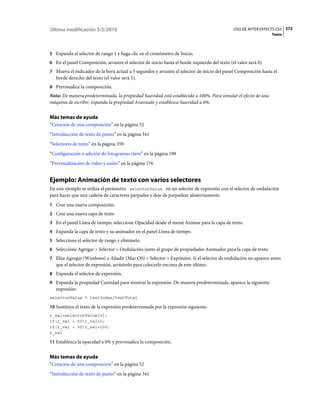 Última modificación 5/5/2010                                                                   USO DE AFTER EFFECTS CS5 372
                                                                                                                  Texto



5 Expanda el selector de rango 1 y haga clic en el cronómetro de Inicio.
6 En el panel Composición, arrastre el selector de inicio hasta el borde izquierdo del texto (el valor será 0).
7 Mueva el indicador de la hora actual a 5 segundos y arrastre el selector de inicio del panel Composición hasta el
   borde derecho del texto (el valor será 5).
8 Previsualice la composición.
Nota: De manera predeterminada, la propiedad Suavidad está establecida a 100%. Para simular el efecto de una
máquina de escribir, expanda la propiedad Avanzado y establezca Suavidad a 0%.


Más temas de ayuda
“Creación de una composición” en la página 52
“Introducción de texto de punto” en la página 341
“Selectores de texto” en la página 359
“Configuración o adición de fotogramas clave” en la página 198
“Previsualización de vídeo y audio” en la página 176


Ejemplo: Animación de texto con varios selectores
En este ejemplo se utiliza el parámetro selectorValue en un selector de expresión con el selector de ondulación
para hacer que una cadena de caracteres parpadee y deje de parpadear aleatoriamente.
1 Cree una nueva composición.
2 Cree una nueva capa de texto
3 En el panel Línea de tiempo, seleccione Opacidad desde el menú Animar para la capa de texto.
4 Expanda la capa de texto y su animador en el panel Línea de tiempo.
5 Seleccione el selector de rango y elimínelo.
6 Seleccione Agregar > Selector > Ondulación junto al grupo de propiedades Animador para la capa de texto.
7 Elija Agregar (Windows) o Añadir (Mac OS) > Selector > Expresión. Si el selector de ondulación no aparece antes
   que el selector de expresión, arrástrelo para colocarlo encima de este último.
8 Expanda el selector de expresión.
9 Expanda la propiedad Cantidad para mostrar la expresión. De manera predeterminada, aparece la siguiente
   expresión:
selectorValue * textIndex/textTotal

10 Sustituya el texto de la expresión predeterminada por la expresión siguiente:
r_val=selectorValue[0];
if(r_val < 50)r_val=0;
if(r_val > 50)r_val=100;
r_val

11 Establezca la opacidad a 0% y previsualice la composición.


Más temas de ayuda
“Creación de una composición” en la página 52
“Introducción de texto de punto” en la página 341
 