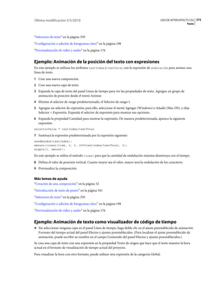 Última modificación 5/5/2010                                                                  USO DE AFTER EFFECTS CS5 373
                                                                                                                  Texto



“Selectores de texto” en la página 359
“Configuración o adición de fotogramas clave” en la página 198
“Previsualización de vídeo y audio” en la página 176


Ejemplo: Animación de la posición del texto con expresiones
En este ejemplo se utilizan los atributos textIndex y textTotal con la expresión de ondulación para animar una
línea de texto.
1 Cree una nueva composición.
2 Cree una nueva capa de texto
3 Expanda la capa de texto del panel Línea de tiempo para ver las propiedades de texto. Agregue un grupo de
   animación de posición desde el menú Animar.
4 Elimine el selector de rango predeterminado, el Selector de rango 1.
5 Agregue un selector de expresión; para ello, seleccione el menú Agregar (Windows) o Añadir (Mac OS), y elija
   Selector > Expresión. Expanda el selector de expresión para mostrar sus opciones.
6 Expanda la propiedad Cantidad para mostrar la expresión. De manera predeterminada, aparece la siguiente
   expresión:
selectorValue * textIndex/textTotal

7 Sustituya la expresión predeterminada por la expresión siguiente:
seedRandom(textIndex);
amount=linear(time, 0, 5, 200*textIndex/textTotal, 0);
wiggle(1, amount);

En este ejemplo se utiliza el método lineal para que la cantidad de ondulación máxima disminuya con el tiempo.
8 Defina el valor de posición vertical. Cuanto mayor sea el valor, mayor será la ondulación de los caracteres.
9 Previsualice la composición.


Más temas de ayuda
“Creación de una composición” en la página 52
“Introducción de texto de punto” en la página 341
“Selectores de texto” en la página 359
“Configuración o adición de fotogramas clave” en la página 198
“Previsualización de vídeo y audio” en la página 176


Ejemplo: Animación de texto como visualizador de código de tiempo
❖ Sin seleccionar ninguna capa en el panel Línea de tiempo, haga doble clic en el ajuste preestablecido de animación
   Formato del tiempo actual del panel Efectos y ajustes preestablecidos. (Para localizar el ajuste preestablecido de
   animación, puede escribir su nombre en el campo Contenido del panel Efectos y ajustes preestablecidos.)
Se crea una capa de texto con una expresión en la propiedad Texto de origen que hace que el texto muestre la hora
actual en el formato de visualización de tiempo actual del proyecto.
Para visualizar la hora con otro formato, puede utilizar otra expresión de la categoría Global.
 