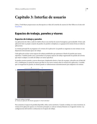 Última modificación 5/5/2010                                                                                            32




Capítulo 3: Interfaz de usuario
Chris y Trish Meyer proporcionan una descripción en vídeo de la interfaz de usuario de After Effects en el sitio web
Focal Press.



Espacios de trabajo, paneles y visores
Espacios de trabajo y paneles
Las aplicaciones de vídeo y audio de Adobe ofrecen una interfaz de usuario homogénea y personalizable. Si bien cada
aplicación tiene su propio conjunto de paneles, los paneles se desplazan y se agrupan de la misma forma en todas las
aplicaciones.
La ventana principal de un programa es la ventana de la aplicación. Los paneles se organizan en esta ventana en una
disposición denominada espacio de trabajo.
Cada aplicación incluye varios espacios de trabajo predefinidos que optimizan el diseño de paneles para tareas
específicas. También puede crear y personalizar sus propios espacios de trabajo organizando los paneles de la forma
que mejor se adapte a su estilo de trabajo con tareas específicas.
Se pueden arrastrar paneles a nuevas ubicaciones, desplazarlos dentro y fuera de un grupo, colocarlos uno al lado del
otro, y desbloquear un panel de manera que flote en una nueva ventana sobre la ventana de la aplicación. A medida
que se reorganizan los paneles, los demás paneles se redimensionan automáticamente para adaptarse a la ventana.
                              B                    C

A




Espacio de trabajo de ejemplo
A. Ventana de aplicación B. Paneles agrupados C. Panel individual


Para aumentar el espacio de pantalla disponible, utilice varios monitores. Cuando se trabaja con varios monitores, la
ventana de la aplicación aparece en el monitor principal y se colocan ventanas flotantes en el segundo monitor. Las
configuraciones del monitor se almacenan en el espacio de trabajo.
 