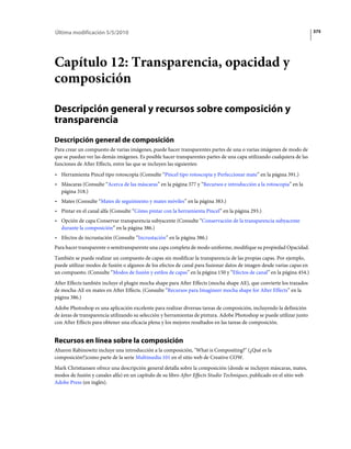 Última modificación 5/5/2010                                                                                            375




Capítulo 12: Transparencia, opacidad y
composición

Descripción general y recursos sobre composición y
transparencia
Descripción general de composición
Para crear un compuesto de varias imágenes, puede hacer transparentes partes de una o varias imágenes de modo de
que se puedan ver las demás imágenes. Es posible hacer transparentes partes de una capa utilizando cualquiera de las
funciones de After Effects, entre las que se incluyen las siguientes:
• Herramienta Pincel tipo rotoscopia (Consulte “Pincel tipo rotoscopia y Perfeccionar mate” en la página 391.)
• Máscaras (Consulte “Acerca de las máscaras” en la página 377 y “Recursos e introducción a la rotoscopia” en la
  página 318.)
• Mates (Consulte “Mates de seguimiento y mates móviles” en la página 383.)
• Pintar en el canal alfa (Consulte “Cómo pintar con la herramienta Pincel” en la página 293.)
• Opción de capa Conservar transparencia subyacente (Consulte “Conservación de la transparencia subyacente
  durante la composición” en la página 386.)
• Efectos de incrustación (Consulte “Incrustación” en la página 386.)
Para hacer transparente o semitransparente una capa completa de modo uniforme, modifique su propiedad Opacidad.
También se puede realizar un compuesto de capas sin modificar la transparencia de las propias capas. Por ejemplo,
puede utilizar modos de fusión o algunos de los efectos de canal para fusionar datos de imagen desde varias capas en
un compuesto. (Consulte “Modos de fusión y estilos de capas” en la página 150 y “Efectos de canal” en la página 454.)
After Effects también incluye el plugin mocha shape para After Effects (mocha shape AE), que convierte los trazados
de mocha-AE en mates en After Effects. (Consulte “Recursos para Imagineer mocha shape for After Effects” en la
página 386.)
Adobe Photoshop es una aplicación excelente para realizar diversas tareas de composición, incluyendo la definición
de áreas de transparencia utilizando su selección y herramientas de pintura. Adobe Photoshop se puede utilizar junto
con After Effects para obtener una eficacia plena y los mejores resultados en las tareas de composición.


Recursos en línea sobre la composición
Aharon Rabinowitz incluye una introducción a la composición, "What is Compositing?" (¿Qué es la
composición?)como parte de la serie Multimedia 101 en el sitio web de Creative COW.
Mark Christiansen ofrece una descripción general detalla sobre la composición (donde se incluyen máscaras, mates,
modos de fusión y canales alfa) en un capítulo de su libro After Effects Studio Techniques, publicado en el sitio web
Adobe Press (en inglés).
 