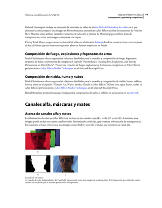 Última modificación 5/5/2010                                                                                 USO DE AFTER EFFECTS CS5 376
                                                                                                 Transparencia, opacidad y composición



Richard Harrington incluye un conjunto de tutoriales en vídeo en el sitio Web de Photoshop for video en el que
demuestra cómo preparar una imagen en Photoshop para animarla en After Effects con las herramientas de Posición
libre. Muestra cómo utilizar varias herramientas de selección y pintura de Photoshop para definir áreas de
transparencia y crear una imagen compuesta con capas.
Chris y Trish Meyer proporcionan un tutorial de vídeo en el sitio web Artbeats donde se muestra cómo crear un ajuste
de luz, de forma que un elemento en primer plano se fusione mejor con un fondo.


Composición de fuego, explosiones y fogonazos de arma
Mark Christiansen ofrece sugerencias y técnicas detalladas para la creación y composición de fuego, fogonazos,
impactos de balas y explosiones de energía en el capítulo “Pyrotechnics: Creating Fire, Explosions, and Energy
Phenomena in After Effects” (Pirotecnia: creación de fuego, explosiones y fenómenos energéticos en After Effects)
perteneciente a After Effects Studio Techniques, en el sitio web Peachpit Press.


Composición de niebla, humo y nubes
Mark Christiansen ofrece sugerencias y técnicas detalladas para la creación y composición de niebla, humo, neblina,
lluvia y nieve en el capítulo “Climate: Air, Water, Smoke, Clouds in After Effects” (Clima: aire, agua, humo, nubes en
After Effects) perteneciente a After Effects Studio Techniques, en el sitio web Peachpit Press.
Daniel Broadway proporciona sugerencias para la composición de niebla o neblina en una escena en su sitio web.



Canales alfa, máscaras y mates
Acerca de canales alfa y mates
La información de color en After Effects se incluye en tres canales: rojo (R), verde (G) y azul (B). Asimismo, una
imagen puede incluir un cuarto canal invisible, denominado canal alfa, que contiene información de transparencia.
En ocasiones se hace referencia a una imagen como RGBA y con ello se indica que contiene un canal alfa.




              A




              B                               C
Canales de un vistazo
A. Canales de color independientes B. Canal alfa representado como una imagen de escala de grises C. Composición que utiliza los cuatro
canales con un fondo que se muestra por las áreas transparentes
 
