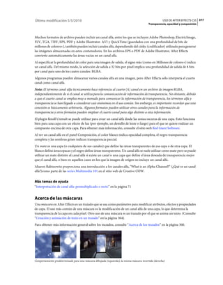 Última modificación 5/5/2010                                                                           USO DE AFTER EFFECTS CS5 377
                                                                                           Transparencia, opacidad y composición



Muchos formatos de archivo pueden incluir un canal alfa, entre los que se incluyen Adobe Photoshop, ElectricImage,
FLV, TGA, TIFF, EPS, PDF y Adobe Illustrator. AVI y QuickTime (guardados con una profundidad de bits de
millones de colores+), también pueden incluir canales alfa, dependiendo del códec (codificador) utilizado para generar
las imágenes almacenadas en estos contenedores. En los archivos EPS o PDF de Adobe Illustrator, After Effects
convierte automáticamente las áreas vacías en un canal alfa.
Al especificar la profundidad de color para una imagen de salida, el signo más (como en Millones de colores+) indica
un canal alfa. Del mismo modo, la selección de salida a 32 bits por píxel implica una profundidad de salida de 8 bits
por canal para uno de los cuatro canales: RGBA.
Algunos programas pueden almacenar varios canales alfa en una imagen, pero After Effects sólo interpreta el cuarto
canal como canal alfa.
Nota: El término canal alfa técnicamente hace referencia al cuarto (A) canal en un archivo de imagen RGBA,
independientemente de si el canal se utiliza para la comunicación de información de transparencia. No obstante, debido
a que el cuarto canal se emplea muy a menudo para comunicar la información de transparencia, los términos alfa y
transparencia se han llegado a considerar casi sinónimos en el uso común. Sin embargo, es importante recordar que esta
conexión es básicamente arbitraria. Algunos formatos pueden utilizar otros canales para la información de
transparencia y otros formatos pueden emplear el cuarto canal para algo distinto a esta información.
El plugin Knoll Unmult se puede utilizar para crear un canal alfa desde las zonas oscuras de una capa. Esto funciona
bien para una capa con un efecto de luz (por ejemplo, un destello de lente o fuego) para el que se quiere realizar un
compuesto encima de otra capa. Para obtener más información, consulte el sitio web Red Giant Software.
Al ver un canal alfa en el panel Composición, el color blanco indica opacidad completa, el negro transparencia
completa y las sombras grises indican transparencia parcial.
Un mate es una capa (o cualquiera de sus canales) que define las áreas transparentes de esa capa o de otra capa. El
blanco define áreas opacas y el negro define áreas transparentes. Un canal alfa se suele utilizar como mate pero se puede
utilizar un mate distinto al canal alfa si existe un canal o una capa que define el área deseada de transparencia mejor
que el canal alfa, o bien en aquellos casos en los que la imagen de origen no incluye un canal alfa.
Aharon Rabinowitz proporciona una introducción a los canales alfa, "What is an Alpha Channel?" (¿Qué es un canal
alfa?)como parte de las series Multimedia 101 en el sitio web de Creative COW.


Más temas de ayuda
“Interpretación de canal alfa: premultiplicado o recto” en la página 71


Acerca de las máscaras
Una máscara en After Effects es un trazado que se usa como parámetro para modificar atributos, efectos y propiedades
de capa. El uso más común de una máscara es la modificación de un canal alfa de una capa, lo que determina la
transparencia de la capa en cada píxel. Otro uso de una máscara es un trazado por el que se anima un texto. (Consulte
“Creación y animación de texto en un trazado” en la página 364).
Para obtener más información general sobre los trazados, consulte “Acerca de los trazados” en la página 300.




Comportamiento predeterminado para una máscara dibujada (izquierda); la misma máscara invertida (derecha)
 