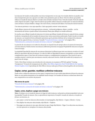 Última modificación 5/5/2010                                                                    USO DE AFTER EFFECTS CS5 378
                                                                                     Transparencia, opacidad y composición



Las máscaras de trazado cerrado pueden crear áreas transparentes en una capa. Los trazados abiertos no pueden crear
áreas transparentes para una capa pero son útiles como parámetros para un efecto. Entre los efectos que pueden
utilizar un trazado de máscara abierto o cerrado como entrada se incluyen Trazo, Texto de trazado, Forma de onda de
audio, Espectro de audio y Vegas. Entre los efectos que pueden utilizar máscaras cerradas (pero no máscaras abiertas)
como entrada se incluyen Relleno, Alargar, Dar nueva forma, Animación del objeto e Incrustación interior/exterior.
Una máscara pertenece a una capa específica. Cada capa puede contener varias máscaras.
Puede dibujar máscaras de formas geométricas comunes - incluyendo polígonos, elipses y estrellas - con las
herramientas de formas o puede utilizar la herramienta Pluma para dibujar un trazado arbitrario.
En muchos casos, dibujar trazados de máscaras es lo mismo que dibujar trazados de formas en capas de forma, aunque
la edición e interpolación de los trazados de máscara tiene varias características adicionales. Puede vincular un trazado
de máscara a un trazado de forma utilizando expresiones que le permiten disfrutar de las ventajas de las máscaras
dentro de las capas de forma, y viceversa. Consulte “Creación de formas y máscaras” en la página 306 y
“Administración y animación de trazados de formas y máscaras” en la página 318.
La posición de una máscara en el orden de colocación en el panel Línea de tiempo afecta a la manera de interactuar
con otras máscaras. Puede arrastrar una máscara a diferentes posiciones en el grupo Propiedad de máscaras en el panel
Línea de tiempo.
La propiedad Opacidad de máscara de una máscara determina la influencia que tiene una máscara cerrada en el canal
alfa de la capa dentro del área de máscara. Un valor de 100% en Opacidad de máscara corresponde a un área interior
completamente opaca. el área fuera de la máscara siempre es completamente transparente. Para invertir lo que se
considera interior y exterior para una máscara concreta, seleccione Invertir, al lado del nombre de la máscara en el
panel Línea de tiempo.
Trish y Chris Meyer incluyen una introducción a las máscaras en un pasaje en PDF del capítulo “Creating
Transparency” (Creación de transparencia) de su libro After Effects Apprentice: Real-World Skills for the Aspiring
Motion Graphics Artist (Aprendizaje de After Effects: técnicas reales para el futuro artista de gráficos de movimiento).


Copiar, cortar, guardar, reutilizar y eliminar máscaras
Puede volver a utilizar las máscaras en otras capas y composiciones, lo que resulta especialmente útil para las máscaras
Bézier en cuyo perfeccionamiento se ha empleado mucho tiempo. Los trazados de máscara se almacenan dentro de
una composición en un archivo de proyecto.


Más temas de ayuda
“Creación de formas y máscaras” en la página 306
“Administración y animación de trazados de formas y máscaras” en la página 318

Copiar, cortar, duplicar o pegar una máscara
Nota: Al trabajar con un trazado de máscara (en lugar de toda la máscara, incluyendo sus demás propiedades) seleccione
la propiedad Trazado de máscara. Esto es especialmente importante al transferir trazados de máscara a trazados de
formas, movimientos, etc.
• para copiar o cortar las máscaras seleccionadas en el portapapeles, elija Edición > Copiar o Edición > Cortar.
• Para duplicar las máscaras seleccionadas, elija Edición > Duplicar.
• Para pegar una máscara en una capa, seleccione la capa y luego elija Edición > Pegar. Si se selecciona una máscara,
  con esta operación se reemplaza a la máscara seleccionada.
 