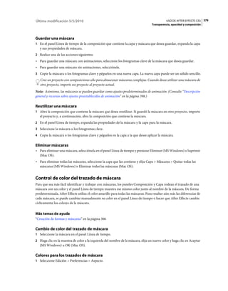 Última modificación 5/5/2010                                                                    USO DE AFTER EFFECTS CS5 379
                                                                                     Transparencia, opacidad y composición




Guardar una máscara
1 En el panel Línea de tiempo de la composición que contiene la capa y máscara que desea guardar, expanda la capa
   y sus propiedades de máscara.
2 Realice una de las acciones siguientes:
• Para guardar una máscara con animaciones, seleccione los fotogramas clave de la máscara que desea guardar.
• Para guardar una máscara sin animaciones, selecciónela.
3 Copie la máscara o los fotogramas clave y péguelos en una nueva capa. La nueva capa puede ser un sólido sencillo.
   Cree un proyecto con composiciones sólo para almacenar máscaras complejas. Cuando desee utilizar una máscara de
   otro proyecto, importe ese proyecto al proyecto actual.
Nota: Asimismo, las máscaras se pueden guardar como ajustes predeterminados de animación. (Consulte “Descripción
general y recursos sobre ajustes preestablecidos de animación” en la página 398.)

Reutilizar una máscara
1 Abra la composición que contiene la máscara que desea reutilizar. Si guardó la máscara en otro proyecto, importe
   el proyecto y, a continuación, abra la composición que contiene la máscara.
2 En el panel Línea de tiempo, expanda las propiedades de la máscara y la capa para la máscara.
3 Seleccione la máscara o los fotogramas clave.
4 Copie la máscara o los fotogramas clave y péguelos en la capa a la que desee aplicar la máscara.


Eliminar máscaras
• Para eliminar una máscara, selecciónela en el panel Línea de tiempo y presione Eliminar (MS Windows) o Suprimir
  (Mac OS).
• Para eliminar todas las máscaras, seleccione la capa que las contiene y elija Capa > Máscaras > Quitar todas las
  máscaras (MS Windows) o Eliminar todas las máscaras (Mac OS).


Control de color del trazado de máscara
Para que sea más fácil identificar y trabajar con máscaras, los paneles Composición y Capa rodean el trazado de una
máscara con un color y el panel Línea de tiempo muestra ese mismo color junto al nombre de la máscara. De forma
predeterminada, After Effects utiliza el color amarillo para todas las máscaras. Para resaltar aún más las diferencias de
cada máscara, se puede cambiar manualmente su color en el panel Línea de tiempo o hacer que After Effects cambie
cíclicamente los colores de la máscara.


Más temas de ayuda
“Creación de formas y máscaras” en la página 306

Cambio de color del trazado de máscara
1 Seleccione la máscara en el panel Línea de tiempo.
2 Haga clic en la muestra de color a la izquierda del nombre de la máscara, elija un nuevo color y haga clic en Aceptar
   (MS Windows) u OK (Mac OS).

Colores para los trazados de máscara
1 Seleccione Edición > Preferencias > Aspecto.
 