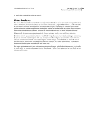 Última modificación 5/5/2010                                                                    USO DE AFTER EFFECTS CS5 380
                                                                                     Transparencia, opacidad y composición



2 Seleccione Visualizar los colores de máscara.


Modos de máscara
Los modos de fusión de máscaras (modos de máscara) controlan el modo en que las máscaras de una capa interactúan
entre sí. De manera predeterminada, todas las máscaras se definen como Agregar (MS Windows) o Añadir (Mac OS),
lo que combina los valores de transparencia de cualquier máscara que se superponga en la misma capa. Se puede
aplicar un modo a cada máscara, pero no se puede animar el modo de una máscara; es decir, no es posible establecer
fotogramas clave o expresiones para una propiedad de modo de máscara con el fin de que cambie en el tiempo.
Elija un modo de máscara para cada máscara desde el menú junto a su nombre en el panel Línea de tiempo.
La primera máscara que se cree interactúa con el canal alfa de la capa. Si ese canal no define toda la imagen como opaca,
la máscara interactúa con el fotograma de la capa. Cada máscara adicional que se crea interactúa con las máscaras
ubicadas sobre ella en el orden de colocación en el panel Línea de tiempo. Los resultados de los modos de máscara
varían en función de los modos definidos para las máscaras superiores en el orden de apilamiento. Los modos de
máscara únicamente operan entre máscaras de la misma capa.
Los modos de máscara permiten crear máscaras compuestas complejas con múltiples áreas transparentes. Por ejemplo,
se puede definir un modo de máscara que combine dos máscaras y defina el área opaca como las áreas donde las dos
máscaras se intersecan.
 