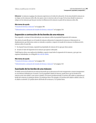 Última modificación 5/5/2010                                                                   USO DE AFTER EFFECTS CS5 382
                                                                                    Transparencia, opacidad y composición



Diferencia La máscara se agrega a las máscaras superiores en el orden de colocación. En las áreas donde la máscara no
se solapa con las máscaras sobre ella, ésta opera como si estuviera sola en la capa. En las áreas donde la máscara se
solapa con las máscaras que hay por encima, la influencia de la máscara se quita de las máscaras sobre ella.


Más temas de ayuda
“Creación de formas y máscaras” en la página 306
“Administración y animación de trazados de formas y máscaras” en la página 318


Expansión o contracción de los bordes de una máscara
Para expandir o contraer el área afectada por una máscara, utilice la propiedad Expansión de la máscara.
Esto afecta al canal alfa pero no al trazado de máscara subyacente; la expansión de máscara es básicamente un
desplazamiento que determina cuánto se extiende, en píxeles y respecto al trazado de la máscara, la influencia de la
máscara sobre el canal alfa.
1 En el panel Línea de tiempo, expanda las propiedades de máscara de la capa que desea ajustar.
2 Arrastre el valor de Expansión de la máscara que aparece subrayado.
Todd Kopriva ofrece una explicación detallada y soporte visual sobre la expansión de la máscara, y por qué crea
esquinas redondeadas, en su blog del sitio web de Adobe.


Más temas de ayuda
“Creación de formas y máscaras” en la página 306
“Administración y animación de trazados de formas y máscaras” en la página 318


Suavizado de los bordes de una máscara
El calado suaviza los bordes de una máscara haciendo que se desvanezcan de más transparentes a menos transparentes
en una distancia definida por el usuario. Con la propiedad Calado de máscara, puede hacer que los bordes de la
máscara serán más nítidos o más suaves (calados). De manera predeterminada, el anchura del calado se superpone al
borde de la máscara, la mitad por dentro y la mitad por fuera. Por ejemplo, si la anchura del calado se define como 25,
el calado se extiende 12,5 píxeles dentro del borde de la máscara y 12,5 píxeles fuera.
 