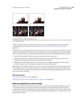 Última modificación 5/5/2010                                                                                  USO DE AFTER EFFECTS CS5 383
                                                                                                  Transparencia, opacidad y composición




                 A                                      B




                 C                                      D
Resultados para diferentes valores de Calado de máscara
A. Capa de máscara con calado de 5 píxeles B. Capa de máscara con calado de 40 píxeles C. Resultado con un calado de 5 píxeles D. Resultado
con un calado de 40 píxeles


También se pueden extender o contraer los bordes de la máscara con la propiedad Expansión de la máscara para
controlar dónde aparece el calado. (Consulte “Expansión o contracción de los bordes de una máscara” en la
página 382.)
El calado de máscara sólo sucede dentro de los límites de la capa. Por lo tanto, el trazado de una máscara con calado
siempre debe ser ligeramente más pequeño que el área de la capa y nunca debe desplazarse hasta el mismo borde de la
capa. Si un calado de máscara se extiende más allá del área de la capa, el borde con calado finaliza de forma abrupta.
1 Para mostrar la propiedad Calado de máscara para las capas seleccionadas, presione F.
2   (Opcional) Para limitar la cantidad de calado horizontal y vertical para cambiar la proporción, seleccione el
    definidor Limitar proporciones     junto a la propiedad Calado de máscara.
3 Modifique la propiedad Calado de máscara tal y como lo haría con cualquier otra propiedad. Arrastre el valor
    subrayado o haga clic en éste e indique una cantidad en el campo de entrada de texto.
Nota: Debido a que el calado de máscara hace que varíen los valores de opacidad según una distribución gaussiana, el
área con influencia del calado realmente supera el número del píxeles especificados. La magnitud de la influencia del
calado donde se supera el rango de calado especificado es muy pequeña. Esta caída gaussiana gradual parece más natural
que en el caso de una caída lineal.


Más temas de ayuda
“Creación de formas y máscaras” en la página 306
“Administración y animación de trazados de formas y máscaras” en la página 318


Mates de seguimiento y mates móviles
Defina un mate de seguimiento cuando desee que una capa se muestre a través de agujeros definidos por otra capa.
Por ejemplo, puede usar una capa de texto como mate de seguimiento de una capa de vídeo para que el vídeo se
muestre sólo a través de las formas definidas por los caracteres de texto. La capa subyacente (la capa de relleno) obtiene
los valores de transparencia de determinados canales de la capa de mate de seguimiento; ya sea del canal alfa o de la
luminancia de sus píxeles.
 