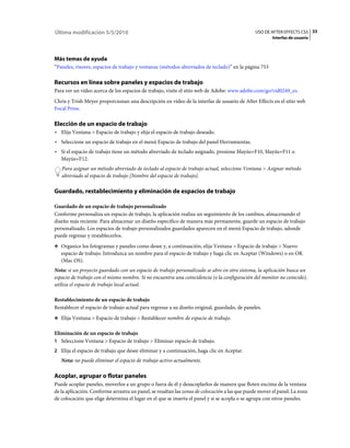 Última modificación 5/5/2010                                                                    USO DE AFTER EFFECTS CS5 33
                                                                                                        Interfaz de usuario




Más temas de ayuda
“Paneles, visores, espacios de trabajo y ventanas (métodos abreviados de teclado)” en la página 753

Recursos en línea sobre paneles y espacios de trabajo
Para ver un vídeo acerca de los espacios de trabajo, visite el sitio web de Adobe: www.adobe.com/go/vid0249_es.
Chris y Trish Meyer proporcionan una descripción en vídeo de la interfaz de usuario de After Effects en el sitio web
Focal Press.

Elección de un espacio de trabajo
• Elija Ventana > Espacio de trabajo y elija el espacio de trabajo deseado.
• Seleccione un espacio de trabajo en el menú Espacio de trabajo del panel Herramientas.
• Si el espacio de trabajo tiene un método abreviado de teclado asignado, presione Mayús+F10, Mayús+F11 o
  Mayús+F12.
   Para asignar un método abreviado de teclado al espacio de trabajo actual, seleccione Ventana > Asignar método
   abreviado al espacio de trabajo [Nombre del espacio de trabajo].

Guardado, restablecimiento y eliminación de espacios de trabajo

Guardado de un espacio de trabajo personalizado
Conforme personaliza un espacio de trabajo, la aplicación realiza un seguimiento de los cambios, almacenando el
diseño más reciente. Para almacenar un diseño específico de manera más permanente, guarde un espacio de trabajo
personalizado. Los espacios de trabajo personalizados guardados aparecen en el menú Espacio de trabajo, adonde
puede regresar y restablecerlos.
❖ Organice los fotogramas y paneles como desee y, a continuación, elija Ventana > Espacio de trabajo > Nuevo
   espacio de trabajo. Introduzca un nombre para el espacio de trabajo y haga clic en Aceptar (Windows) o en OK
   (Mac OS).
Nota: si un proyecto guardado con un espacio de trabajo personalizado se abre en otro sistema, la aplicación busca un
espacio de trabajo con el mismo nombre. Si no encuentra una coincidencia (o la configuración del monitor no coincide),
utiliza el espacio de trabajo local actual.

Restablecimiento de un espacio de trabajo
Restablecer el espacio de trabajo actual para regresar a su diseño original, guardado, de paneles.
❖ Elija Ventana > Espacio de trabajo > Restablecer nombre de espacio de trabajo.


Eliminación de un espacio de trabajo
1 Seleccione Ventana > Espacio de trabajo > Eliminar espacio de trabajo.
2 Elija el espacio de trabajo que desee eliminar y a continuación, haga clic en Aceptar.
   Nota: no puede eliminar el espacio de trabajo activo actualmente.

Acoplar, agrupar o flotar paneles
Puede acoplar paneles, moverlos a un grupo o fuera de él y desacoplarlos de manera que floten encima de la ventana
de la aplicación. Conforme arrastra un panel, se resaltan las zonas de colocación a las que puede mover el panel. La zona
de colocación que elige determina el lugar en el que se inserta el panel y si se acopla o se agrupa con otros paneles.
 