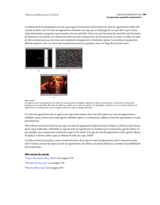 Última modificación 5/5/2010                                                                                    USO DE AFTER EFFECTS CS5 384
                                                                                                    Transparencia, opacidad y composición



La definición de la transparencia de una capa según la luminancia de los píxeles de mate de seguimiento resulta útil
cuando se desea crear un mate de seguimiento mediante una capa que no disponga de un canal alfa o que se haya
importado desde un programa que no pueda crear un canal alfa. Tanto si se usan los mates de canal alfa como los mates
de luminancia, los píxeles con valores más altos son más transparentes. En la mayoría de los casos, se utiliza un mate
de alto contraste para que las áreas sean totalmente transparentes o totalmente opacas. Las sombras transparentes
deberían aparecer sólo si se desea una transparencia parcial o gradual, como a lo largo de un borde suave.




                A                                    B




                                   C
Mate móvil
A. Capa de mate de seguimiento: un sólido con una máscara rectangular, definido en Mate de luminancia. La máscara se anima para
desplazarse por la pantalla. B. Capa de relleno: un sólido con un efecto de motivo. C. Resultado: el patrón se ve con la forma del mate de
seguimiento. A continuación, éste se compone sobre una capa de imagen adicional.


Un mate de seguimiento solo se aplica a las capas directamente bajo éste. Para aplicar un mate de seguimiento a
múltiples capas, primero precomponga las múltiples capas y, a continuación, aplique el mate de seguimiento a la capa
precompuesta.
After Effects conserva el orden de una capa y su mate de seguimiento después de que se duplica o divide la capa. Dentro
de las capas duplicadas o divididas, la capa de mate de seguimiento se mantiene por encima de la capa de relleno. Si,
por ejemplo, una composición contiene las capas A y B, siendo A la capa de mate de seguimiento y B la capa de relleno,
al duplicar o dividir ambas capas, se obtiene el orden de capas ABAB.
Cuando se anima la posición u otras transformaciones de la capa de mate de seguimiento, ésta se denomina mate
móvil. Si desea animar las capas de mate de seguimiento y de relleno con ajustes idénticos, considere la posibilidad de
precomponerlas.


Más temas de ayuda
“Acerca de canales alfa y mates” en la página 376
“División de una capa” en la página 129
“Efecto Definir mate” en la página 459
 