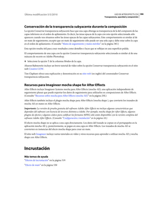 Última modificación 5/5/2010                                                                   USO DE AFTER EFFECTS CS5 386
                                                                                     Transparencia, opacidad y composición




Conservación de la transparencia subyacente durante la composición
La opción Conservar transparencia subyacente hace que una capa obtenga su transparencia de la del compuesto de las
capas inferiores en el orden de apilamiento. Es decir, las áreas opacas de la capa con esta opción seleccionada sólo
aparecen cuando nos situamos sobre las áreas opacas de las capas subyacentes. Este comportamiento es similar al de
un mate de seguimiento, excepto que un mate de seguimiento sólo puede ser una sola capa y debe estar sobre la capa
en el orden de apilamiento. (Consulte “Mates de seguimiento y mates móviles” en la página 383.)
Esta opción resulta útil para crear resultados como destellos o luces que se reflejan en una superficie pulida.
El comportamiento de una capa con la opción Conservar transparencia subyacente seleccionada es similar al de una
máscara de recorte en Adobe Photoshop.
❖ Seleccione la opción T de la columna Modos de la capa.

Aharon Rabinowitz incluye un breve tutorial de vídeo sobre la opción Conservar transparencia subyacente en el sitio
web Creative COW.
Tim Clapham ofrece una explicación y demostración en su sitio web (en inglés) del conmutador Conservar
transparencia subyacente.


Recursos para Imagineer mocha shape for After Effects
After Effects incluye Imagineer Systems mocha para After Effects (mocha-AE), una aplicación independiente de
seguimiento planar que puede exportar los datos de seguimiento para utilizarlos en composiciones de After Effects.
(Consulte “Recursos sobre mocha para After Effects (mocha-AE)” en la página 250.)
After Effects también incluye el plugin mocha shape para After Effects (mocha shape ), que convierte los trazados de
mocha-AE en mates en After Effects.
Importante: La versión de prueba gratuita del software Adobe After Effects no incluye algunas características que
dependen del software con licencia de terceros distintos a Adobe. Por ejemplo, mocha shape for After Effects, algunos
plugins de efectos y algunos códecs para codificar los formatos MPEG sólo están disponibles con la versión completa del
software Adobe After Effects. (Consulte “Configuración e instalación” en la página 10.)
El efecto mocha shape no se aplica a una capa directamente. Los datos del trazado se copian en el portapapeles en la
aplicación mocha-AE y, posteriormente, se pegan en una capa en After Effects. Los trazados de mocha-AE se
convierten en instancias del efecto mocha shape para crear un mate.
El sitio web Imagineer incluye varios tutoriales en vídeo y otros recursos para aprender a utilizar mocha-AE y mocha
shape con After Effects.



Incrustación
Más temas de ayuda
“Efectos de incrustación” en la página 519
“Efecto de mate” en la página 530
 