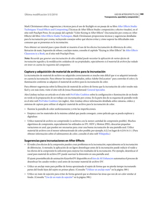 Última modificación 5/5/2010                                                                   USO DE AFTER EFFECTS CS5 388
                                                                                    Transparencia, opacidad y composición



Mark Christiansen ofrece sugerencias y técnicas para el uso de Keylight en un pasaje de su libro After Effects Studio
Techniques: Visual Effects and Compositing (Técnicas de After Effects Studio: composición y efectos visuales), en el
sitio web Peachpit Press. En un pasaje del capítulo “Color Keying in After Effects” (Incrustación por croma en After
Effects) del libro After Effects Studio Techniques, Mark Christiansen proporciona técnicas y sugerencias detalladas
para la incrustación por croma, incluyendo consejos sobre qué efectos evitar y cómo superar las dificultades más
comunes que se presentan en la incrustación.
Para obtener un tutorial paso a paso donde se muestra el uso de los efectos Incrustación de diferencia de color,
Retractor de mate, Supresión de rebase y anclajes mates, consulte el capítulo “Keying in After Effects” de After Effects
Classroom in a Book, en el sitio web Peachpit Press.
Nota: Recuerde que generar una incrustación de alta calidad puede necesitar la aplicación de varios efectos de
incrustación seguidos y la modificación cuidadosa de sus propiedades, especialmente si el material de archivo fue rodado
sin tener en cuenta los requisitos del compositor.

Captura y adquisición de material de archivo para la incrustación
La incrustación de material de archivo no adquirido correctamente es mucho más difícil que si se adquirió teniendo
en cuenta la incrustación. Para obtener los mejores resultados, utilice Adobe OnLocation™ para controlar el color y la
iluminación conforme se adquiere el material de archivo para la incrustación de color.
Para obtener sugerencias sobre la filmación de material de archivo de forma que la incrustación de color resulte más
fácil y con más éxito, visite el sitio web de Jonas Hummelstrand: General Specialist.
Alex Lindsay incluye un artículo en el sitio web ProVideo Coalition sobre la configuración e iluminación de un fondo
en verde en la preparación de un trabajo con incrustación por croma. En la parte dos de su esquema de pantalla verde
en el sitio web ProVideo Coalition (en inglés), Alex Lindsay ofrece información detallada sobre cámaras, códecs y
sistemas de captura para utilizar al adquirir material de archivo para la incrustación de color.
• Ilumine la pantalla de color uniformemente y evite las imperfecciones.
• Empiece con los materiales de la máxima calidad que pueda conseguir, como película que se pueda explorar y
  digitalizar.
• Utilice material de archivo no comprimido (o archivos con la menor cantidad de compresión posible). Muchos
  algoritmos de compresión, especialmente los utilizados en DV, HDV y Motion JPEG, descartan pequeñas
  variaciones en azul, que pueden ser necesarias para crear una buena incrustación de una pantalla azul. Utilice
  material de archivo con el menor submuestreado de color posible; por ejemplo, 4:2:2 en lugar de 4:2:0 ó 4:1:1. (Para
  obtener información sobre el submuestreo de color, consulte el sitio web Wikipedia.)

Sugerencias para incrustaciones en After Effects
• El ruido y los efectos de la compresión pueden crear problemas en la incrustación, especialmente en la incrustación
  de diferencias. A menudo, la aplicación de un ligero desenfoque antes de la incrustación puede reducir el ruido y
  los efectos de la compresión lo suficiente para mejorar los resultados de la incrustación. Por ejemplo, desenfocar el
  canal para material de archivo DV puede suavizar la distorsión en una pantalla azul.
   El ajuste preestablecido de animación KeyerforDV disponible en el foro de AE Enhancers automatiza el proceso de
   desenfocar los canales verdes y azul antes de incrustar material de archivo DV.
• Utilice un anclaje mate para perfilar de forma aproximada el sujeto de forma que no pierda tiempo incrustando
  partes del fondo lejos del sujeto en primer plano. (Consulte “Utilizar un anclaje mate” en la página 389.)
• Utilice un mate de sujeción para evitar de forma general que se eliminen las áreas que son de un color similar al
  fondo. (Consulte “Uso de un mate de sujeción” en la página 390.)
 
