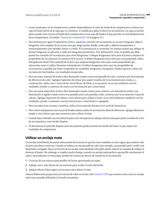 Última modificación 5/5/2010                                                                  USO DE AFTER EFFECTS CS5 389
                                                                                    Transparencia, opacidad y composición



• Como ayuda para ver la transparencia, cambie temporalmente el color de fondo de la composición o incluya una
  capa de fondo detrás de la capa que va a eliminar. A medida que aplica el efecto de incrustación a la capa en primer
  plano, puede verse a través el fondo de la composición (o una capa de fondo), lo que permite ver más fácilmente las
  áreas transparentes. (Consulte “Ajustes de composición” en la página 55.)
• Para iluminar por igual el material de archivo, ajuste los controles de incrustación en un solo fotograma. Elija el
  fotograma más complejo de la escena, uno que tenga mucho detalle, como pelo y objetos transparentes o
  semitransparentes (por ejemplo, humo o cristal). Si la iluminación es constante, los mismos ajustes que aplique al
  primer fotograma se aplicarán a todos los fotogramas posteriores. Si la iluminación varía, es posible que deba
  ajustar los controles de incrustación para otros fotogramas. Coloque fotogramas clave para el primer conjunto de
  propiedades de incrustación al comienzo de la escena. Si define fotogramas clave sólo para una propiedad, utilice
  Interpolación lineal. Para material de archivo que requiera fotogramas clave para varias propiedades que
  interactúan entre sí, utilice Mantener interpolación. Si define fotogramas clave para las propiedades de
  incrustación, es posible que desee comprobar los resultados fotograma a fotograma. Pueden aparecer valores de
  incrustación intermedios, con resultados inesperados.
• Para incrustar material de archivo bien iluminado creado contra una pantalla de color, comience por Incrustación
  de diferencia de color. Agregue Supresión de rebase para quitar trazados de la incrustación por croma y, a
  continuación, utilice una o varias de los otros Efectos de Mate, si es necesario. Si no está satisfecho con los
  resultados, pruebe a comenzar de nuevo con Incrustación por croma lineal.
• Para incrustar material de archivo bien iluminado creado contra varios colores o en material de archivo con
  iluminación irregular creado contra una pantalla azul o una pantalla verde, comience por la incrustación Gama de
  colores. Agregue Supresión de rebase y otros efectos para refinar el mate. Si no está totalmente satisfecho con los
  resultados, pruebe a comenzar con Incrustación por croma lineal o a agregarla.
• Para incrustar áreas oscuras o sombras, utilice la incrustación Extraer en el canal de luminancia.
• Para volver transparente una escena de fondo estática, utilice la incrustación Mate de diferencia. Agregue Retractor
  simple y otros efectos que sean necesarios para refinar el mate.
• Cuando haya utilizado una incrustación para crear transparencia, aplique efectos mate para quitar trazados de color
  de incrustación y crear bordes limpios.
• Al desenfocar el canal alfa después de la incrustación puede suavizar los bordes del mate, lo que mejora los
  resultados de composición.


Utilizar un anclaje mate
Un anclaje mateelimina las partes innecesarias de la escena, lo que da como resultado un área rugosa que contiene sólo
el sujeto que desea conservar. Cuando se trabaja con una pantalla de color (por ejemplo, una pantalla azul o verde) mal
iluminada o irregular, hacer un boceto de un anclaje mate alrededor del sujeto puede reducir la cantidad de trabajo al
eliminar el fondo. Sin embargo, si emplea mucho tiempo creando un anclaje mate perfecto que perfile exactamente el
sujeto, esencialmente el rotoscopio, perderá la ventana de ahorro de tiempo de la incrustación.
1 Creación de una máscara para perfilar de forma aproximada un sujeto.
2 Aplique uno o más efectos de incrustación para ocultar el resto del fondo.
3 Aplique Efectos Mate según sea necesario para afinar el mate.
Aharon Rabinowitz proporciona un tutorial de vídeo en el sitio web Creative COW que muestra cómo crear un anclaje
mate muy ajustado utilizando el trazado automático.
 