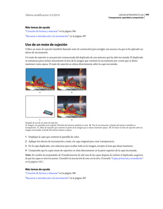 Última modificación 5/5/2010                                                                                   USO DE AFTER EFFECTS CS5 390
                                                                                                  Transparencia, opacidad y composición




Más temas de ayuda
“Creación de formas y máscaras” en la página 306
“Recursos e introducción a la incrustación” en la página 387


Uso de un mate de sujeción
Utilice un mate de sujeción (también llamado mate de contención) para arreglar una escena a la que se ha aplicado un
efecto de incrustación.
Un mate de sujeción es una porción enmascarada del duplicado de una máscara que ha sido incrustada. El duplicado
se enmascara para incluir únicamente el área de la imagen que contiene la incrustación por croma que se desea
mantener como opaca. El mate de sujeción se coloca directamente sobre la capa incrustada.




                A                                     B




                C                                     D
Ejemplo de uso de un mate de sujeción
A. Imagen con pantalla azul original. El fondo del número también es azul. B. Tras la incrustación, el fondo del número también es
transparente. C. Mate de sujeción que contiene la parte de la imagen que se desea mantener opaca. D. Al situar el mate de sujeción sobre la
imagen incrustada, el fondo del número ahora es opaco.


1 Duplique la capa que contiene la pantalla de color.
2 Aplique los efectos de incrustación y mate a la capa original para crear transparencia.
3 En la capa duplicada, cree máscaras para ocultar todo en la imagen, excepto el área que desea mantener.
4 Compruebe que la copia (mate de sujeción) se sitúe directamente en la parte superior de la capa incrustada.
Nota: No cambie las propiedades de Transformación de sólo una de las capas después de realizar el duplicado; asegúrese
de que las capas se mueven juntas. Considere la asociación de una con la otra. (Consulte “Capas primarias y secundarias”
en la página 145.)


Más temas de ayuda
“Creación de formas y máscaras” en la página 306
“Recursos e introducción a la incrustación” en la página 387
 