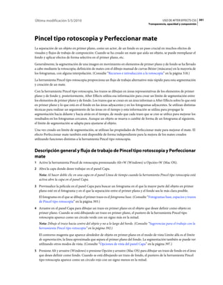 Última modificación 5/5/2010                                                                    USO DE AFTER EFFECTS CS5 391
                                                                                     Transparencia, opacidad y composición




Pincel tipo rotoscopia y Perfeccionar mate
La separación de un objeto en primer plano, como un actor, de un fondo es un paso crucial en muchos efectos de
visuales y flujos de trabajo de composición. Cuando se ha creado un mate que aísla un objeto, se puede reemplazar el
fondo y aplicar efectos de forma selectiva en el primer plano, etc.
Generalmente, la segmentación de una imagen en movimiento en elementos de primer plano y de fondo se ha llevado
a cabo mediante la rotoscopia; definición de mates con el dibujo manual de curvas Bézier (máscaras) en la mayoría de
los fotogramas, con alguna interpolación. (Consulte “Recursos e introducción a la rotoscopia” en la página 318.)
La herramienta Pincel tipo rotoscopia proporciona un flujo de trabajo alternativo más rápido para esta segmentación
y creación de un mate.
Con la herramienta Pincel tipo rotoscopia, los trazos se dibujan en áreas representativas de los elementos de primer
plano y de fondo y, posteriormente, After Effects utiliza esa información para crear un límite de segmentación entre
los elementos de primer plano y de fondo. Los trazos que se crean en un área informan a After Effects sobre lo que está
en primer plano y lo que está en el fondo en las áreas adyacentes y en los fotogramas adyacentes. Se utilizan distintas
técnicas para realizar un seguimiento de las áreas en el tiempo y esta información se utiliza para propagar la
segmentación hacia delante y hacia atrás en el tiempo, de modo que cada trazo que se cree se utilice para mejorar los
resultados en los fotogramas cercanos. Aunque un objeto se mueva o cambie de forma de un fotograma al siguiente,
el límite de segmentación se adapta para ajustarse al objeto.
Una vez creado un límite de segmentación, se utilizan las propiedades de Perfeccionar mate para mejorar el mate. El
efecto Perfeccionar mate también está disponible de forma independiente para la mejora de los mates creados
utilizando funciones distintas a la herramienta Pincel tipo rotoscopia.


Descripción general y flujo de trabajo de Pincel tipo rotoscopia y Perfeccionar
mate
1 Active la herramienta Pincel de rotoscopia presionando Alt+W (Windows) u Opción+W (Mac OS).
2 Abra la capa donde desee trabajar en el panel Capa.
   Nota: Al hacer doble clic en una capa en el panel Línea de tiempo cuando la herramienta Pincel tipo rotoscopia está
   activa abre la capa en el panel Capa.
3 Previsualice la película en el panel Capa para buscar un fotograma en el que la mayor parte del objeto en primer
   plano esté en el fotograma y en el que la separación entre el primer plano y el fondo sea lo más clara posible.
   El fotograma en el que se dibuja el primer trazo es el fotograma base. (Consulte “Fotogramas base, espacios y trazos
   de Pincel tipo rotoscopia” en la página 393.)
4 Arrastre en el panel Capa para dibujar un trazo en primer plano en el objeto que desee definir como objeto en
   primer plano. Cuando se está dibujando un trazo en primer plano, el puntero de la herramienta Pincel tipo
   rotoscopia aparece como un círculo verde con un signo más en la mitad.
   Nota: Dibuje el trazo hacia centro del objeto y no a lo largo del borde. (Consulte “Sugerencias para el trabajo con la
   herramienta Pincel tipo rotoscopia” en la página 392.)
   El contorno magenta que aparece alrededor de objeto en primer plano en el modo de vista Límite alfa es el límite
   de segmentación, la línea aproximada que separa el primer plano del fondo. La segmentación también se puede ver
   utilizando otros modos de vista. (Consulte “Opciones de vista del panel Capa” en la página 397.)
5 Presione Alt y arrastre (Windows) o presione Opción y arrastre (Mac OS) para dibujar un trazo de fondo en el área
   que desee definir como fondo. Cuando se está dibujando un trazo de fondo, el puntero de la herramienta Pincel
   tipo rotoscopia aparece como un círculo rojo con un signo menos en la mitad.
 