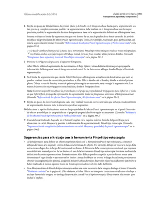 Última modificación 5/5/2010                                                                    USO DE AFTER EFFECTS CS5 392
                                                                                     Transparencia, opacidad y composición



6 Repita los pasos de dibujar trazos de primer plano y de fondo en el fotograma base hasta que la segmentación sea
   tan precisa y completa como sea posible. La segmentación se debe realizar en el fotograma base con la mayor
   precisión posible; la segmentación de otros fotogramas se basa en la segmentación definida en el fotograma base.
   Intente realizar un límite de segmentación que esté dentro de un par de píxeles de su borde deseado. Es posible
   modificar las propiedades del efecto Pincel tipo rotoscopia como, por ejemplo, Suavizado, para perfeccionar aún
   más la segmentación inicial. (Consulte “Referencia de los efectos Pincel tipo rotoscopia y Perfeccionar mate” en la
   página 394.)
      Se puede cambiar el tamaño de la punta de la herramienta Pincel tipo rotoscopia para realizar trazos más precisos.
      Los trazos anchos son mejores para el trabajo inicial, pero los finos resultan útiles para los detalles. (Consulte
   “Fotogramas base, espacios y trazos de Pincel tipo rotoscopia” en la página 393.)
7 Presione Av Pág para desplazarse al siguiente fotograma.
   After Effects utiliza el seguimiento de movimiento, el flujo óptico y otras distintas técnicas para propagar la
   información del fotograma base al fotograma actual con el fin de determinar el lugar donde dibujar el límite de
   segmentación.
8 Si el límite de segmentación que calcula After Effects para el fotograma actual no está donde desea que esté, se
   pueden realizar trazos de corrección para indicar a After Effects dónde está el fondo y dónde se sitúa el primer
   plano. Dibuje trazos de fondo y trazos de primer plano según sea necesario para corregir la segmentación. Los
   trazos de corrección se propagan en una dirección, desde el fotograma base.
   Nota: También es posible modificar las propiedades en el grupo de propiedades de propagación para influir en el modo
   en que After Effects propaga la información de segmentación desde los fotogramas anteriores al fotograma actual.
   (Consulte “Referencia de los efectos Pincel tipo rotoscopia y Perfeccionar mate” en la página 394.)
9 Repita los pasos de mover un fotograma cada vez y realizar trazos de corrección hasta que se haya creado un límite
   de segmentación durante toda la duración que desee segmentar.
10 Seleccione la opción Perfeccionar mate en las propiedades del efecto Pincel tipo rotoscopia en el panel Controles
   de efectos y modifique las propiedades en el grupo de propiedades Mate según sea necesario. (Consulte “Referencia
   de los efectos Pincel tipo rotoscopia y Perfeccionar mate” en la página 394.)
11 Cuando haya finalizado, haga clic en el botón Congelar en la esquina inferior derecha del panel Capa para
   almacenar en caché, bloquear y guardar la información de segmentación del Pincel tipo rotoscopia. (Consulte
   “Segmentación de congelación (almacenamiento en caché, bloqueo y guardado) de pincel tipo rotoscopia” en la
   página 396.)


Sugerencias para el trabajo con la herramienta Pincel tipo rotoscopia
• Al dibujar trazos para definir un objeto en primer plano con la herramienta Pincel tipo rotoscopia, comience
  dibujando trazos a lo largo del centro de las características del objeto. Por ejemplo, dibuje un trazo a lo largo de la
  estructura en lugar de a lo largo del contorno de un brazo. A diferencia de la rotoscopia convencional, que requiere
  una definición manual precisa de los límites, el uso de la herramienta Pincel tipo rotoscopia funciona mediante la
  definición de zonas representativas. Posteriormente After Effects puede extrapolar a partir de esas zonas para
  determinar el lugar donde se encuentran los límites. Antes de dibujar un trazo a lo largo de un límite para intentar
  obtener una segmentación precisa, asegúrese de haber dibujado trazos de primer plano hacia el centro del objeto y
  haber realizado al menos algunos trazos de fondo aproximados en el otro lado del límite.
• Si se dibuja un trazo de Pincel de tipo rotoscopia sobre una zona incorrecta de la imagen, deshaga el trazo. (Consulte
  “Deshacer cambios” en la página 41.) No obstante, si After Effects no interpreta correctamente el trazo e incluye o
  excluye demasiada imagen, no deshaga la operación; con el Pincel tipo rotoscopia, dibuje trazos adicionales para
  incluir o excluir.
 