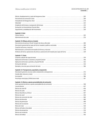 Última modificación 5/5/2010                                                                                                                                                                   USO DE AFTER EFFECTS CS5 iv
                                                                                                                                                                                                                              Contenido



Edición, desplazamiento y copia de fotogramas clave                                                        . . . . . . . . . . . . . . . . . . . . . . . . . . . . . . . . . . . . . . . . . . . . . . . . . . . . . . . . . . . . . . . . 203
Herramientas de animación varias                                      . . . . . . . . . . . . . . . . . . . . . . . . . . . . . . . . . . . . . . . . . . . . . . . . . . . . . . . . . . . . . . . . . . . . . . . . . . . . . . . . . . . 209
Interpolación de fotogramas clave                                     . . . . . . . . . . . . . . . . . . . . . . . . . . . . . . . . . . . . . . . . . . . . . . . . . . . . . . . . . . . . . . . . . . . . . . . . . . . . . . . . . . . 218
Velocidad              . . . . . . . . . . . . . . . . . . . . . . . . . . . . . . . . . . . . . . . . . . . . . . . . . . . . . . . . . . . . . . . . . . . . . . . . . . . . . . . . . . . . . . . . . . . . . . . . . . . . . . . . . . . 225
Ampliación del tiempo y reasignación del tiempo                                                    . . . . . . . . . . . . . . . . . . . . . . . . . . . . . . . . . . . . . . . . . . . . . . . . . . . . . . . . . . . . . . . . . . . . 233
Animación con herramientas Posición libre                                              . . . . . . . . . . . . . . . . . . . . . . . . . . . . . . . . . . . . . . . . . . . . . . . . . . . . . . . . . . . . . . . . . . . . . . . . . . 243
Seguimiento y estabilización del movimiento                                                . . . . . . . . . . . . . . . . . . . . . . . . . . . . . . . . . . . . . . . . . . . . . . . . . . . . . . . . . . . . . . . . . . . . . . . . 250

Capítulo 9: Color
Colores básicos . . . . . . . . . . . . . . . . . . . . . . . . . . . . . . . . . . . . . . . . . . . . . . . . . . . . . . . . . . . . . . . . . . . . . . . . . . . . . . . . . . . . . . . . . . . . . . . . . . . . . . 265
Administración de color                           . . . . . . . . . . . . . . . . . . . . . . . . . . . . . . . . . . . . . . . . . . . . . . . . . . . . . . . . . . . . . . . . . . . . . . . . . . . . . . . . . . . . . . . . . . . . . 276

Capítulo 10: Dibujo, pintura y trazado
Herramientas de pintura: Pincel, Tampón de clonar y Borrador                                                              . . . . . . . . . . . . . . . . . . . . . . . . . . . . . . . . . . . . . . . . . . . . . . . . . . . . . . . . 289
Descripción general de las capas de forma, trazados y gráficos vectoriales                                                                      . . . . . . . . . . . . . . . . . . . . . . . . . . . . . . . . . . . . . . . . . . . . . 299
Creación de formas y máscaras                                   . . . . . . . . . . . . . . . . . . . . . . . . . . . . . . . . . . . . . . . . . . . . . . . . . . . . . . . . . . . . . . . . . . . . . . . . . . . . . . . . . . . . . . 306
Administración y animación de trazados de formas y máscaras                                                                 . . . . . . . . . . . . . . . . . . . . . . . . . . . . . . . . . . . . . . . . . . . . . . . . . . . . . . . 318
Atributos de forma, operaciones de pintura y operaciones de trazado para capas de forma                                                                                          . . . . . . . . . . . . . . . . . . . . . . . . . . . . 329

Capítulo 11: Texto
Creación y edición de capas de texto                                     . . . . . . . . . . . . . . . . . . . . . . . . . . . . . . . . . . . . . . . . . . . . . . . . . . . . . . . . . . . . . . . . . . . . . . . . . . . . . . . . . 339
Aplicación de formato a caracteres y el panel Carácter                                                     . . . . . . . . . . . . . . . . . . . . . . . . . . . . . . . . . . . . . . . . . . . . . . . . . . . . . . . . . . . . . . . . 346
Aplicación de formato a párrafos y el panel Párrafo                                                  . . . . . . . . . . . . . . . . . . . . . . . . . . . . . . . . . . . . . . . . . . . . . . . . . . . . . . . . . . . . . . . . . . . 352
Animación del texto                       . . . . . . . . . . . . . . . . . . . . . . . . . . . . . . . . . . . . . . . . . . . . . . . . . . . . . . . . . . . . . . . . . . . . . . . . . . . . . . . . . . . . . . . . . . . . . . . . . 354
Ejemplos y recursos para animación de texto                                              . . . . . . . . . . . . . . . . . . . . . . . . . . . . . . . . . . . . . . . . . . . . . . . . . . . . . . . . . . . . . . . . . . . . . . . . . 366

Capítulo 12: Transparencia, opacidad y composición
Descripción general y recursos sobre composición y transparencia                                                                  . . . . . . . . . . . . . . . . . . . . . . . . . . . . . . . . . . . . . . . . . . . . . . . . . . . . 375
Canales alfa, máscaras y mates                                . . . . . . . . . . . . . . . . . . . . . . . . . . . . . . . . . . . . . . . . . . . . . . . . . . . . . . . . . . . . . . . . . . . . . . . . . . . . . . . . . . . . . . . 376
Incrustación              . . . . . . . . . . . . . . . . . . . . . . . . . . . . . . . . . . . . . . . . . . . . . . . . . . . . . . . . . . . . . . . . . . . . . . . . . . . . . . . . . . . . . . . . . . . . . . . . . . . . . . . . . 386
Pincel tipo rotoscopia y Perfeccionar mate                                           . . . . . . . . . . . . . . . . . . . . . . . . . . . . . . . . . . . . . . . . . . . . . . . . . . . . . . . . . . . . . . . . . . . . . . . . . . . 391

Capítulo 13: Efectos y ajustes preestablecidos de animación
Visión general de efectos y ajustes preestablecidos de animación                                                                . . . . . . . . . . . . . . . . . . . . . . . . . . . . . . . . . . . . . . . . . . . . . . . . . . . . . 398
Lista de efectos                . . . . . . . . . . . . . . . . . . . . . . . . . . . . . . . . . . . . . . . . . . . . . . . . . . . . . . . . . . . . . . . . . . . . . . . . . . . . . . . . . . . . . . . . . . . . . . . . . . . . . . 427
Efectos de canal 3D                     . . . . . . . . . . . . . . . . . . . . . . . . . . . . . . . . . . . . . . . . . . . . . . . . . . . . . . . . . . . . . . . . . . . . . . . . . . . . . . . . . . . . . . . . . . . . . . . . . . 436
Efectos de audio                  . . . . . . . . . . . . . . . . . . . . . . . . . . . . . . . . . . . . . . . . . . . . . . . . . . . . . . . . . . . . . . . . . . . . . . . . . . . . . . . . . . . . . . . . . . . . . . . . . . . . . 442
Efectos Desenfocar y Enfocar                                . . . . . . . . . . . . . . . . . . . . . . . . . . . . . . . . . . . . . . . . . . . . . . . . . . . . . . . . . . . . . . . . . . . . . . . . . . . . . . . . . . . . . . . . 447
Efectos de canal                  . . . . . . . . . . . . . . . . . . . . . . . . . . . . . . . . . . . . . . . . . . . . . . . . . . . . . . . . . . . . . . . . . . . . . . . . . . . . . . . . . . . . . . . . . . . . . . . . . . . . . 454
Efectos de corrección de color                                . . . . . . . . . . . . . . . . . . . . . . . . . . . . . . . . . . . . . . . . . . . . . . . . . . . . . . . . . . . . . . . . . . . . . . . . . . . . . . . . . . . . . . . 460
Efectos de distorsión                       . . . . . . . . . . . . . . . . . . . . . . . . . . . . . . . . . . . . . . . . . . . . . . . . . . . . . . . . . . . . . . . . . . . . . . . . . . . . . . . . . . . . . . . . . . . . . . . . 480
Efectos de generación                         . . . . . . . . . . . . . . . . . . . . . . . . . . . . . . . . . . . . . . . . . . . . . . . . . . . . . . . . . . . . . . . . . . . . . . . . . . . . . . . . . . . . . . . . . . . . . . . 498
Efectos de incrustación                         . . . . . . . . . . . . . . . . . . . . . . . . . . . . . . . . . . . . . . . . . . . . . . . . . . . . . . . . . . . . . . . . . . . . . . . . . . . . . . . . . . . . . . . . . . . . . . 519
Efecto de mate                  . . . . . . . . . . . . . . . . . . . . . . . . . . . . . . . . . . . . . . . . . . . . . . . . . . . . . . . . . . . . . . . . . . . . . . . . . . . . . . . . . . . . . . . . . . . . . . . . . . . . . . 530
Efectos de Ruido y Granulado                                . . . . . . . . . . . . . . . . . . . . . . . . . . . . . . . . . . . . . . . . . . . . . . . . . . . . . . . . . . . . . . . . . . . . . . . . . . . . . . . . . . . . . . . . 532
Efectos de perspectiva                        . . . . . . . . . . . . . . . . . . . . . . . . . . . . . . . . . . . . . . . . . . . . . . . . . . . . . . . . . . . . . . . . . . . . . . . . . . . . . . . . . . . . . . . . . . . . . . . 554
Efectos de simulación                         . . . . . . . . . . . . . . . . . . . . . . . . . . . . . . . . . . . . . . . . . . . . . . . . . . . . . . . . . . . . . . . . . . . . . . . . . . . . . . . . . . . . . . . . . . . . . . . 559
Efectos de Estilizar                  . . . . . . . . . . . . . . . . . . . . . . . . . . . . . . . . . . . . . . . . . . . . . . . . . . . . . . . . . . . . . . . . . . . . . . . . . . . . . . . . . . . . . . . . . . . . . . . . . . . 592
 