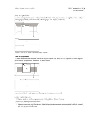 Última modificación 5/5/2010                                                                         USO DE AFTER EFFECTS CS5 34
                                                                                                            Interfaz de usuario



Zonas de acoplamiento
Las zonas de acoplamiento existen a lo largo de los bordes de un panel, grupo o ventana. Al acoplar un panel se coloca
junto al grupo existente, redimensionando todos los grupos para alojar al panel nuevo.




                    A




                                      B




                        C




Arrastrar el panel (A) a la zona de acoplamiento (B) para acoplarlo (C)


Zonas de agrupamiento
Las zonas de agrupamiento existen en la mitad de un panel o grupo, y en el área de ficha de paneles. Al soltar un panel
en una zona de agrupamiento, se apila con los demás paneles.




                        A




                                      B




                        C




Arrastrar el panel (A) a la zona de agrupamiento (B) para agruparlo con los paneles existentes (C)


Acoplar o agrupar paneles
1 Si el panel que desea acoplar o agrupar no está visible, elíjalo en el menú Ventana.
2 Realice una de las siguientes operaciones:
    • Para mover un panel individual, arrastre el área de agarre de la esquina superior izquierda de la ficha de un panel
      a la zona de colocación deseada.
 