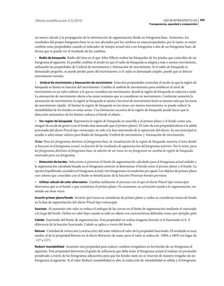 Última modificación 5/5/2010                                                                     USO DE AFTER EFFECTS CS5 395
                                                                                      Transparencia, opacidad y composición



un nuevo cálculo y la propagación de la información de segmentación desde un fotograma base. Asimismo, los
resultados del propio fotograma base no se ven afectados por los cambios en estas propiedades; por lo tanto, es mejor
cambiar estas propiedades cuando el indicador de tiempo actual está a un fotograma o dos de un fotograma base, de
forma que se pueda ver el resultado de los cambios.
• Radio de búsqueda Radio del área en el que After Effects realiza las búsquedas de los píxeles que coinciden de un
fotograma al siguiente. Es posible cambiar el modo en que el radio de búsqueda se adapta a más o menos movimiento,
utilizando las propiedades de Umbral de movimiento y Atenuación de movimiento. Si el radio de búsqueda es
demasiado pequeño, se puede perder parte del movimiento; si el radio es demasiado amplio, puede que se detecte
movimiento extraño.
• Umbral de movimiento y Atenuación de movimiento Estas dos propiedades controlan el modo en que la región de
búsqueda se limita en función del movimiento. Cambie el umbral de movimiento para establecer el nivel de
movimiento en un valor inferior a lo que se considera sin movimiento, donde la región de búsqueda se reducirá a nada.
La atenuación de movimiento afecta a las áreas restantes que se consideran en movimiento. Conforme aumenta la
atenuación de movimiento, la región se búsqueda se ajusta y las áreas de movimiento lento se ajustan más que las áreas
de movimiento rápido. Al limitar la región de búsqueda en las áreas con menos movimiento, se puede reducir la
inestabilidad de los bordes en estas zonas. Una limitación excesiva de la región de búsqueda puede hacer que la
detección automática de los límites reduzca el borde el objeto.
• Ver región de búsqueda Representa la región de búsqueda en amarillo y el primer plano y el fondo como una
imagen de escala de grises (con el fondo más atenuado que el primer plano). El valor de esta propiedad afecta a la salida
procesada del efecto Pincel tipo rotoscopia, no sólo a la fase intermedia de la operación del efecto. Su uso principal es
ayudar a seleccionar valores para Radio de búsqueda, Umbral de movimiento y Atenuación de movimiento.
Nota: Para los fotogramas distintos al fotograma base, la visualización de la región de búsqueda muestra el área donde
se buscará en el fotograma actual, en función de los resultados de segmentación del fotograma anterior. Por lo tanto, para
los fotogramas distintos al fotograma base, la adición de un trazo en un fotograma no cambia la región de búsqueda
mostrada para ese fotograma.
• Detección de bordes Seleccione si priorizar el límite de segmentación calculado para el fotograma actual aislado o
la segmentación calculada basada en el fotograma anterior al determinar el borde entre el primer plano y el fondo. La
opción Equilibrado considera el fotograma actual y los fotogramas circundantes por igual. Los objetos de primer plano
con colores que coinciden con el fondo se beneficiarán de la función Priorizar bordes previstos.
• Utilizar cálculo de color alternativo Cambia sutilmente el proceso con el que el efecto Pincel tipo rotoscopia
determina qué es el fondo y qué constituye el primer plano. En ocasiones, su activación ayuda a la segmentación, no
siendo así otras veces.
Invertir primer plano/fondo Invierte qué trazos se consideran de primer plano y cuáles se consideran trazos de fondo
en la fase de segmentación del efecto Pincel tipo rotoscopia.
Suavizar Al aumentar este valor se reduce el enfoque de las curvas en el límite de segmentación mediante el suavizado
a lo largo del borde. Defina un valor bajo cuando se aísle un objeto con características definidas como, por ejemplo, pelo.
Calado Suavizado del límite de segmentación. Esta propiedad no realiza ninguna función si el Suavizado es 0. A
diferencia de la función Suavizado, Calado se aplica a través del borde.
Retraer Cantidad de retracción (contracción) del mate relativa al valor de la propiedad Suavizado. El resultado es muy
similar al de la propiedad Retraer en el efecto Retractor de mate, pero el valor se indica de -100% a 100% (en lugar de
-127 a 127).
Reducir inestabilidad Aumente esta propiedad para reducir cambios irregulares en los bordes de un fotograma al
siguiente. Esta propiedad determina el grado de influencia que debe tener el fotograma actual al realizar un promedio
ponderado a través de los fotogramas adyacentes para que los bordes mate no se muevan de manera irregular de un
fotograma al siguiente. Si el valor Reducir inestabilidad es alto, la reducción de inestabilidad es sólida y el fotograma
 