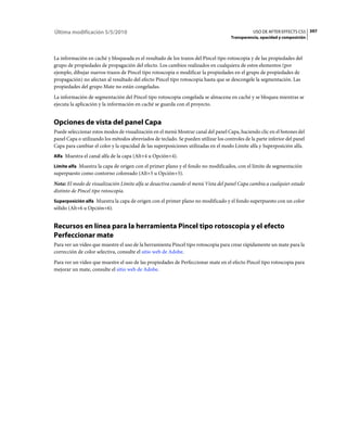 Última modificación 5/5/2010                                                                    USO DE AFTER EFFECTS CS5 397
                                                                                      Transparencia, opacidad y composición



La información en caché y bloqueada es el resultado de los trazos del Pincel tipo rotoscopia y de las propiedades del
grupo de propiedades de propagación del efecto. Los cambios realizados en cualquiera de estos elementos (por
ejemplo, dibujar nuevos trazos de Pincel tipo rotoscopia o modificar la propiedades en el grupo de propiedades de
propagación) no afectan al resultado del efecto Pincel tipo rotoscopia hasta que se descongele la segmentación. Las
propiedades del grupo Mate no están congeladas.
La información de segmentación del Pincel tipo rotoscopia congelada se almacena en caché y se bloquea mientras se
ejecuta la aplicación y la información en caché se guarda con el proyecto.


Opciones de vista del panel Capa
Puede seleccionar estos modos de visualización en el menú Mostrar canal del panel Capa, haciendo clic en el botones del
panel Capa o utilizando los métodos abreviados de teclado. Se pueden utilizar los controles de la parte inferior del panel
Capa para cambiar el color y la opacidad de las superposiciones utilizadas en el modo Límite alfa y Superposición alfa.
Alfa Muestra el canal alfa de la capa (Alt+4 u Opción+4).

Límite alfa Muestra la capa de origen con el primer plano y el fondo no modificados, con el límite de segmentación
superpuesto como contorno coloreado (Alt+5 u Opción+5).
Nota: El modo de visualización Límite alfa se desactiva cuando el menú Vista del panel Capa cambia a cualquier estado
distinto de Pincel tipo rotoscopia.
Superposición alfa Muestra la capa de origen con el primer plano no modificado y el fondo superpuesto con un color
sólido (Alt+6 u Opción+6).


Recursos en línea para la herramienta Pincel tipo rotoscopia y el efecto
Perfeccionar mate
Para ver un vídeo que muestre el uso de la herramienta Pincel tipo rotoscopia para crear rápidamente un mate para la
corrección de color selectiva, consulte el sitio web de Adobe.
Para ver un vídeo que muestre el uso de las propiedades de Perfeccionar mate en el efecto Pincel tipo rotoscopia para
mejorar un mate, consulte el sitio web de Adobe.
 