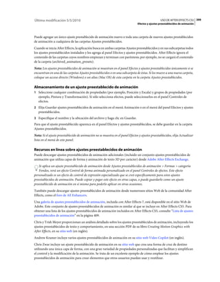 Última modificación 5/5/2010                                                                      USO DE AFTER EFFECTS CS5 399
                                                                                Efectos y ajustes preestablecidos de animación



Puede agregar un único ajuste prestablecido de animación nuevo o toda una carpeta de nuevos ajustes prestablecidos
de animación a cualquiera de las carpetas Ajustes prestablecidos.
Cuando se inicia After Effects, la aplicación busca en ambas carpetas Ajustes preestablecidos y en sus subcarpetas todos
los ajustes preestablecidos instalados y los agrega al panel Efectos y ajustes preestablecidos. After Effects ignora el
contenido de las carpetas cuyos nombres empiezan y terminan con paréntesis; por ejemplo, no se cargará el contenido
de la carpeta (archived_animation_presets).
Nota: Los ajustes preestablecidos de animación se muestran en el panel Efectos y ajustes preestablecidos únicamente si se
encuentran en una de las carpetas Ajustes preestablecidos o en una subcarpeta de éstas. Si los mueve a una nueva carpeta,
coloque un acceso directo (Windows) o un alias (Mac OS) de esta carpeta en la carpeta Ajustes preestablecidos.

Almacenamiento de un ajuste preestablecido de animación
1 Seleccione cualquier combinación de propiedades (por ejemplo, Posición y Escala) y grupos de propiedades (por
   ejemplo, Pintura y Transformación). Si sólo selecciona efectos, puede seleccionarlos en el panel Controles de
   efectos.
2 Elija Guardar ajustes preestablecidos de animación en el menú Animación o en el menú del panel Efectos y ajustes
   preestablecidos.
3 Especifique el nombre y la ubicación del archivo y haga clic en Guardar.
Para que el ajuste preestablecido aparezca en el panel Efectos y ajustes preestablecidos, se debe guardar en la carpeta
Ajustes preestablecidos.
Nota: Si el ajuste preestablecido de animación no se muestra en el panel Efectos y ajustes preestablecidos, elija Actualizar
lista en el menú de este panel.

Recursos en línea sobre ajustes preestablecidos de animación
Puede descargar ajustes preestablecidos de animación adicionales (incluido un conjunto ajustes preestablecidos de
animación que utiliza capas de forma y animación de texto 3D por carácter) desde Adobe After Effects Exchange.
   Si aplica un ajuste preestablecido de animación desde Ajustes preestablecidos de animación > Formas > categoría
   Fondos, verá un efecto Control de forma animada personalizado en el panel Controles de efectos. Este efecto
personalizado es un efecto de control de expresión especializado que se creó específicamente para estos ajustes
preestablecidos de animación. Puede copiar y pegar este efecto en otras capas, o puede guardarlo como un ajuste
preestablecido de animación en sí mismo para poderlo aplicar en otras ocasiones.
También puede descargar ajustes preestablecidos de animación desde numerosos sitios Web de la comunidad After
Effects, como el foro de AE Enhancers.
Una galería de ajustes preestablecidos de animación, incluida con After Effects 7, está disponible en el sitio Web de
Adobe. Este conjunto de ajustes preestablecidos de animación es similar al que se incluye en After Effects CS5. Para
obtener una lista de los ajustes preestablecidos de animación incluidos en After Effects CS5, consulte “Lista de ajustes
preestablecidos de animación” en la página 409.
Chris y Trish Meyer proporcionan un análisis detallado sobre los ajustes preestablecidos de animación, incluyendo los
ajustes preestablecidos de texto y comportamiento, en una sección PDF de su libro Creating Motion Graphics with
After Effects, en su sitio web (en inglés).
Andrew Kramer incluye varios ajustes preestablecidos de animación en su sitio web Video Copilot (en inglés).
Chris Zwar incluye un ajuste preestablecido de animación en su sitio web que crea una forma de cruz de destino
utilizando una única capa de forma, con una gran variedad de propiedades personalizadas que facilitan y simplifican
el control y la modificación de la animación. Se trata de un excelente ejemplo de cómo emplear los ajustes
preestablecidos de animación para crear elementos que otros usuarios puedan usar y reutilizar.
 
