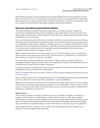Última modificación 5/5/2010                                                                      USO DE AFTER EFFECTS CS5 400
                                                                                Efectos y ajustes preestablecidos de animación



Rob Schofield proporciona un efecto personalizado (un ajuste preestablecido de animación empaquetado de varias
partes) en el sitio web AETUTS+ que distribuye y anima capas 3D. Este efecto personalizado funciona especialmente
bien en animaciones que implican un gran número de capas 3D en dispersión o convergencia. En el tutorial de vídeo
que acompaña al efecto personalizado, Rob explica la instalación de efectos personalizados.


Recursos y descripción general de los efectos
After Effects incluye gran variedad de efectos que se pueden aplicar a las capas para agregar o modificar las
características de imágenes fijas, vídeo y audio. Por ejemplo, un efecto puede alterar la exposición o el color de una
imagen, agregar nuevos elementos visuales, manipular el sonido, distorsionar imágenes, quitar granulosidad, mejorar
la iluminación o crear una transición.
A veces, y de forma equivocada, se hace referencia a los efectos como filtros. La primera diferencia entre un filtro y un
efecto es que un filtro modifica permanentemente una imagen u otra característica de una capa, mientras que un efecto
y sus propiedades se pueden cambiar o eliminar en cualquier momento. En otras palabras, los filtros actúan de forma
destructiva, y los efectos actúan de forma no destructiva. After Effects usa efectos exclusivamente, para que los cambios
no sean destructivos. Un resultado directo de la capacidad de cambiar las propiedades de los efectos es que las
propiedades se pueden cambiar con el tiempo o animarse.
Nota: Las operaciones de trazado en las capas de formas, como son los Trazados Zig Zag y Fruncir y engordar (que se
aplican mediante el menú Agregar de la capa de forma), se denominan efectos en Adobe Illustrator, pero funcionan de
manera diferente con respecto a otros efectos de After Effects.
Con el panel Efectos y ajustes preestablecidos, puede examinar y aplicar los efectos. Se pueden modificar las
propiedades de efecto con el panel Controles de efecto o con el panel Línea de tiempo, o bien desplazando puntos de
control del efecto en el panel Capa o en el panel Composición.
Puede aplicar múltiples instancias del mismo efecto a una capa, cambiar el nombre de cada instancia y establecer las
propiedades para cada una de ellas de forma independiente.
Para ver un tutorial de vídeo sobre cómo aplicar y trabajar con efectos y ajustes preestablecidos de animación, visite el
sitio web de Adobe.
Chris y Trish Meyer proporcionan un vídeo en el sitio web Focal Press (en inglés) que introduce ajustes preestablecidos
de efectos y animación y muestra cómo utilizar el panel Efectos y ajustes preestablecidos.
Nota: Si abre un proyecto que usa un efecto para el que After Effects no ha cargado el plugin, aparece un cuadro de diálogo
de advertencia y las instancias del efecto muestran las palabras No existe: al principio de su nombre en el panel Línea de
tiempo y en el panel Controles de efecto. Para mostrar todas las instancias de los efectos que faltan en el panel Línea de
tiempo para la composición activa, presione FF.

Plugins de efectos
Todos los efectos se aplican como plugins, incluidos los efectos que acompañan a After Effects. Los plugins son
pequeños módulos de software, con extensiones de nombre de archivo de tipo .aex, .pbk y .pbg, que añaden
funcionalidad a una aplicación. No todos los plugins son de efectos; por ejemplo, algunos proporcionan funciones para
importar y trabajar con determinados formatos de archivo. Por ejemplo, el plugin RAW de cámara de Photoshop
ofrece a After Effects la capacidad de trabajar con archivos RAW de cámara. (Consulte “Plugins” en la página 655.)
Muchos plugins de efectos se escriben en C/C++; cada vez más, muchos plugins de efecto de manipulación de
imágenes se escriben en lenguaje Adobe Pixel Bender.
 