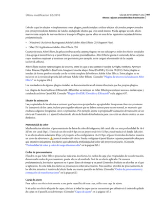 Última modificación 5/5/2010                                                                      USO DE AFTER EFFECTS CS5 401
                                                                                Efectos y ajustes preestablecidos de animación



Debido a que los efectos se implementan como plugins, puede instalar y utilizar efectos adicionales proporcionados
por otros proveedores distintos de Adobe, incluyendo efectos que cree usted mismo. Puede agregar un solo efecto
nuevo o una carpeta de nuevos efectos a la carpeta Plugins, que se ubica en una de las siguientes carpetas de forma
predeterminada:
• (Windows) Archivos de programaAdobeAdobe After Effects CS5Support Files
• (Mac OS) Applications/Adobe After Effects CS5
Cuando se inicia After Effects, la aplicación busca en la carpeta plugins y en sus subcarpetas todos los efectos instalados
y los agrega al menú Efecto y al panel Efectos y ajustes preestablecidos. After Effects ignora el contenido de las carpetas
cuyos nombres empiezan y terminan con paréntesis; por ejemplo, no se cargará el contenido de la carpeta
(archived_effects).
After Effects incluye varios plugins de terceros, entre los que se encuentran Foundry Keylight, Synthetic Aperture
Color Finesse, Digieffects FreeForm, Imagineer mocha shape, fnord ProEXR y Cycore FX (CC). Estos plugins se
instalan de forma predeterminada con la versión completa del software Adobe After Effects. Estos plugins no se
incluyen en la versión de prueba del software Adobe After Effects. (Consulte “Plugins de terceros incluidos con After
Effects” en la página 656.)
Los instaladores de algunos plugins instalan su documentación en el mismo directorio que los propios plugins.
Los plugins de fnord software EXtractoR e IDentifier se incluyen en After Effects para ofrecer acceso a varias capas y
canales de archivos OpenEXR. Consulte “Plugins ProEXR, IDentifier y EXtractoR” en la página 437.

Efectos de animación
Las propiedades de los efectos se animan igual que otras propiedades: agregándoles fotogramas clave o expresiones.
En la mayoría de los casos, incluso para aquellos efectos que se deben animar para su uso normal, es necesario que
establezca algunos fotogramas clave o expresiones. Por ejemplo, anime la propiedad Finalización de transición de un
efecto de Transición o el ajuste Evolución del efecto de Ruido de turbulencia para convertir un efecto estático en uno
dinámico.

Profundidad de color
Muchos efectos admiten el procesamiento de datos de color de imágenes y del canal alfa con una profundidad de 16 ó
32 bits por canal (bpc). El uso de un efecto de 8 bpc en un proyecto de 16 ó 32 bpc puede reducir el detalle del color.
Si un efecto admite solamente 8 bpc y el proyecto se ha configurado a 16 ó 32 bpc, el panel Controles de efectos muestra
un icono de advertencia      junto al nombre del efecto. Puede configurar el panel Efectos y ajustes preestablecidos para
que enumere únicamente los efectos que admiten la profundidad de color del proyecto en curso. (Consulte
“Profundidad de color y color de rango dinámico alto” en la página 265.)

Orden de procesamiento
El orden en que After Effects procesa las máscaras, los efectos, los estilos de capa y las propiedades de transformación,
denominado orden de procesamiento, puede afectar al resultado final de un efecto aplicado. De manera
predeterminada, los efectos aparecen en el panel Línea de tiempo y en panel Controles de efecto en el orden en el que
se aplicaron. En esta lista, los efectos se procesan en orden descendente. Para cambiar el orden de procesamiento de
los efectos, arrastre el nombre del efecto hasta una nueva posición en la lista. (Consulte “Orden de procesamiento y
contracción de transformaciones” en la página 62.)

Capas de ajuste
Para aplicar un efecto únicamente a una parte específica de una capa, utilice una capa de ajuste.
Si se aplica un efecto al ajuste de capas, afectará a todas las capas que se encuentren por debajo en el orden de apilado
de capas en el panel Línea de tiempo. (Consulte “Capas de ajuste” en la página 117.)
 