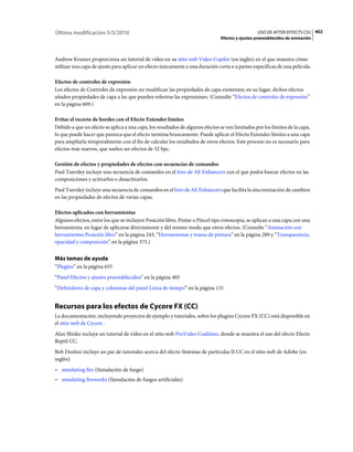 Última modificación 5/5/2010                                                                      USO DE AFTER EFFECTS CS5 402
                                                                                Efectos y ajustes preestablecidos de animación



Andrew Kramer proporciona un tutorial de vídeo en su sitio web Video Copilot (en inglés) en el que muestra cómo
utilizar una capa de ajuste para aplicar un efecto únicamente a una duración corta o a partes específicas de una película.

Efectos de controles de expresión
Los efectos de Controles de expresión no modifican las propiedades de capa existentes; en su lugar, dichos efectos
añaden propiedades de capa a las que pueden referirse las expresiones. (Consulte “Efectos de controles de expresión”
en la página 669.)

Evitar el recorte de bordes con el Efecto Extender límites
Debido a que un efecto se aplica a una capa, los resultados de algunos efectos se ven limitados por los límites de la capa,
lo que puede hacer que parezca que el efecto termina bruscamente. Puede aplicar el Efecto Extender límites a una capa
para ampliarla temporalmente con el fin de calcular los resultados de otros efectos. Este proceso no es necesario para
efectos más nuevos, que suelen ser efectos de 32 bpc.

Gestión de efectos y propiedades de efectos con secuencias de comandos
Paul Tuersley incluye una secuencia de comandos en el foro de AE Enhancers con el que podrá buscar efectos en las
composiciones y activarlos o desactivarlos.
Paul Tuersley incluye una secuencia de comandos en el foro de AE Enhancers que facilita la sincronización de cambios
en las propiedades de efectos de varias capas.

Efectos aplicados con herramientas
Algunos efectos, entre los que se incluyen Posición libre, Pintar o Pincel tipo rotoscopia, se aplican a una capa con una
herramienta, en lugar de aplicarse directamente y del mismo modo que otros efectos. (Consulte “Animación con
herramientas Posición libre” en la página 243, “Herramientas y trazos de pintura” en la página 289 y “Transparencia,
opacidad y composición” en la página 375.)


Más temas de ayuda
“Plugins” en la página 655
“Panel Efectos y ajustes preestablecidos” en la página 405
“Definidores de capa y columnas del panel Línea de tiempo” en la página 131


Recursos para los efectos de Cycore FX (CC)
La documentación, incluyendo proyectos de ejemplo y tutoriales, sobre los plugins Cycore FX (CC) está disponible en
el sitio web de Cycore .
Alan Shisko incluye un tutorial de vídeo en el sitio web ProVideo Coalition, donde se muestra el uso del efecto Efecto
Reptil CC.
Bob Donlon incluye un par de tutoriales acerca del efecto Sistemas de partículas II CC en el sitio web de Adobe (en
inglés):
• simulating fire (Simulación de fuego)
• simulating fireworks (Simulación de fuegos artificiales)
 