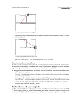 Última modificación 5/5/2010                                                                     USO DE AFTER EFFECTS CS5 35
                                                                                                          Interfaz de usuario




      Arrastrar el agarre del panel para mover un panel


   • Para mover un grupo completo, arrastre el área de agarre del grupo de la esquina superior derecha a la zona de
     colocación deseada.




      Arrastrar el agarre de grupo para mover todo el grupo


   La aplicación acopla y agrupa el panel en función del tipo de zona de colocación.

Desacoplar un panel en una ventana flotante
Cuando desacopla un panel en una ventana flotante, puede añadir paneles a la ventana o modificarla de manera similar
a como lo hace con la ventana de la aplicación. Puede utilizar ventanas flotantes para utilizar un monitor secundario
o para crear espacios de trabajo como los de versiones anteriores de aplicaciones de Adobe.
❖ Seleccione el panel que desea desacoplar (si está oculto, selecciónelo en el menú Ventana) y, a continuación, realice
   una de las operaciones siguientes:
   • Seleccione Desacoplar panel o Desacoplar fotograma en el menú del panel. El comando Desacoplar fotograma
     desacopla el grupo de paneles.
   • Mantenga pulsada la tecla Ctrl (Windows®) o Comando (Mac OS®) y arrastre el panel o el grupo fuera de su
     ubicación actual. Cuando suelte el botón del ratón, el panel o el grupo aparecerá en una nueva ventana flotante.
   • Arrastre el panel o el grupo fuera de la ventana de la aplicación. (Si la ventana de la aplicación se maximiza,
     arrastre el panel a la barra de tareas de Windows.)

Cambiar el tamaño de los grupos de paneles
    Para maximizar rápidamente un panel que se encuentra debajo del puntero, presione la tecla ` (acento grave). (El
    acento grave es el carácter que se escribe sin necesidad de pulsar la tecla Mayús y que está debajo del signo ~ en los
teclados estándar de Estados Unidos.) Presione nuevamente la tecla para que el panel recupere su tamaño original.
 
