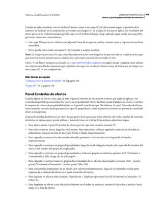 Última modificación 5/5/2010                                                                      USO DE AFTER EFFECTS CS5 404
                                                                                Efectos y ajustes preestablecidos de animación



Cuando se aplica un efecto con un atributo Cámara comp. a una capa 2D, el efecto puede seguir la posición de la
cámara y de las luces en la composición y procesar una imagen 3D en la capa 2D a la que se aplica. Los resultados del
efecto parecen ser tridimensionales, pero la capa con el atributo Cámara comp. aplicado sigue siendo una capa 2D y,
por tanto, tiene estas características:
• Las capas 3D superiores e inferiores en el panel Línea de tiempo no pueden cruzarse entre sí ni proyectar sombras
  entre ellas.
• No se puede entrecruzar con capas 3D ni proyectar o aceptar sombras.
Nota: La imagen se procesa en la capa, no en la composición; por tanto asegúrese de que estos efectos se aplican a las capas
que tienen el mismo tamaño que la composición y que están exactamente centradas en ésta.
Chris y Trish Meyer incluyen un artículo en el sitio web ProVideo Coalition (en inglés) donde se explica cómo utilizar
un conjunto sencillo de expresiones para orientar una capa con un efecto Cámara comp. de forma que se integre con
otras capas 3D en una composición.


Más temas de ayuda
“Cámaras, luces y puntos de interés” en la página 165
“Capas 3D” en la página 158


Panel Controles de efectos
Cuando aplica un efecto a una capa, se abre el panel Controles de efectos con el efecto que acaba de aplicar y los
controles disponibles para cambiar los valores de propiedad del efecto. También puede trabajar con efectos y cambiar
la mayoría de valores de propiedad de efecto en el panel Línea de tiempo. No obstante, el panel Controles de efectos
tiene controles más adecuados para muchos tipos de propiedades, como diapositivas, botones de puntos de control del
efecto e histogramas.
El panel Controles de efectos es un visor, lo que quiere decir que puede tener abiertos a la vez los paneles de controles
de efectos de varias capas y puede utilizar el menú del visor en la ficha del panel para seleccionar capas.
• Para abrir o cerrar el panel Controles de efectos para la capa seleccionada, presione F3.
• Para seleccionar un efecto, haga clic en el mismo. Para seleccionar el efecto siguiente o anterior en el orden de
  apilamiento, presione la tecla de dirección Arriba o Abajo, respectivamente.
• Para expandir o contraer los efectos seleccionados, presione la tecla de dirección Izquierda o Derecha,
  respectivamente
• Para expandir o contraer un grupo de propiedades, haga clic en el triángulo situado a la izquierda del nombre del
  efecto o del nombre del grupo de propiedades.
• Para expandir o contraer un grupo de propiedades y todos sus grupos secundarios, presione Ctrl (Windows) o
  Comando (Mac OS) y haga clic en el triángulo.
• Para expandir o contraer todos los grupos de propiedades de los efectos seleccionados, presione Ctrl+` (acento
  grave) (Windows) o Comando+` (acento grave) (Mac OS).
• Para restaurar las propiedades de un efecto a los valores predeterminados, haga clic en Restablecer en la parte
  superior de la entrada del efecto en el panel Controles de efectos.
• Para duplicar los efectos seleccionados, elija Edición > Duplicar o presione Ctrl+D (Windows) o Comando + D
  (Mac OS).
• Para desplazar un efecto a una ubicación diferente en el orden de procesos, arrastre el efecto hacia arriba o hacia
  abajo en la lista de efectos.
 